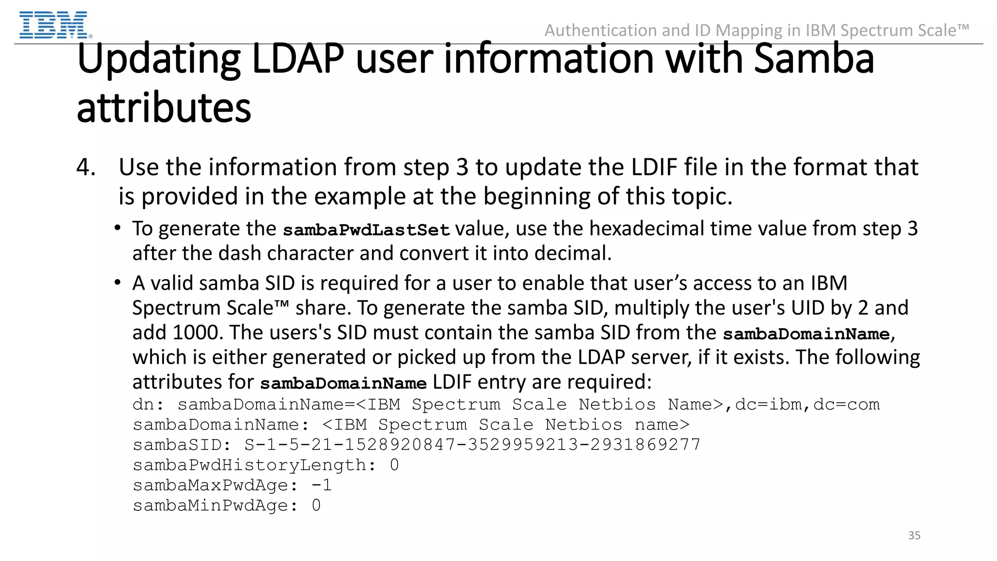 Updating LDAP user information with Samba attributes 4. Use the information from step 3 to update the LDIF file in the format that is provided in the example at the beginning of this topic. • To generate the sambaPwdLastSet value, use the hexadecimal time value from step 3 after the dash character and convert it into decimal. • A valid samba SID is required for a user to enable that user’s access to an IBM Spectrum Scale™ share. To generate the samba SID, multiply the user's UID by 2 and add 1000. The users's SID must contain the samba SID from the sambaDomainName, which is either generated or picked up from the LDAP server, if it exists. The following attributes for sambaDomainName LDIF entry are required: dn: sambaDomainName=<IBM Spectrum Scale Netbios Name>,dc=ibm,dc=com sambaDomainName: <IBM Spectrum Scale Netbios name> sambaSID: S-1-5-21-1528920847-3529959213-2931869277 sambaPwdHistoryLength: 0 sambaMaxPwdAge: -1 sambaMinPwdAge: 0 35 Authentication and ID Mapping in IBM Spectrum Scale™ 