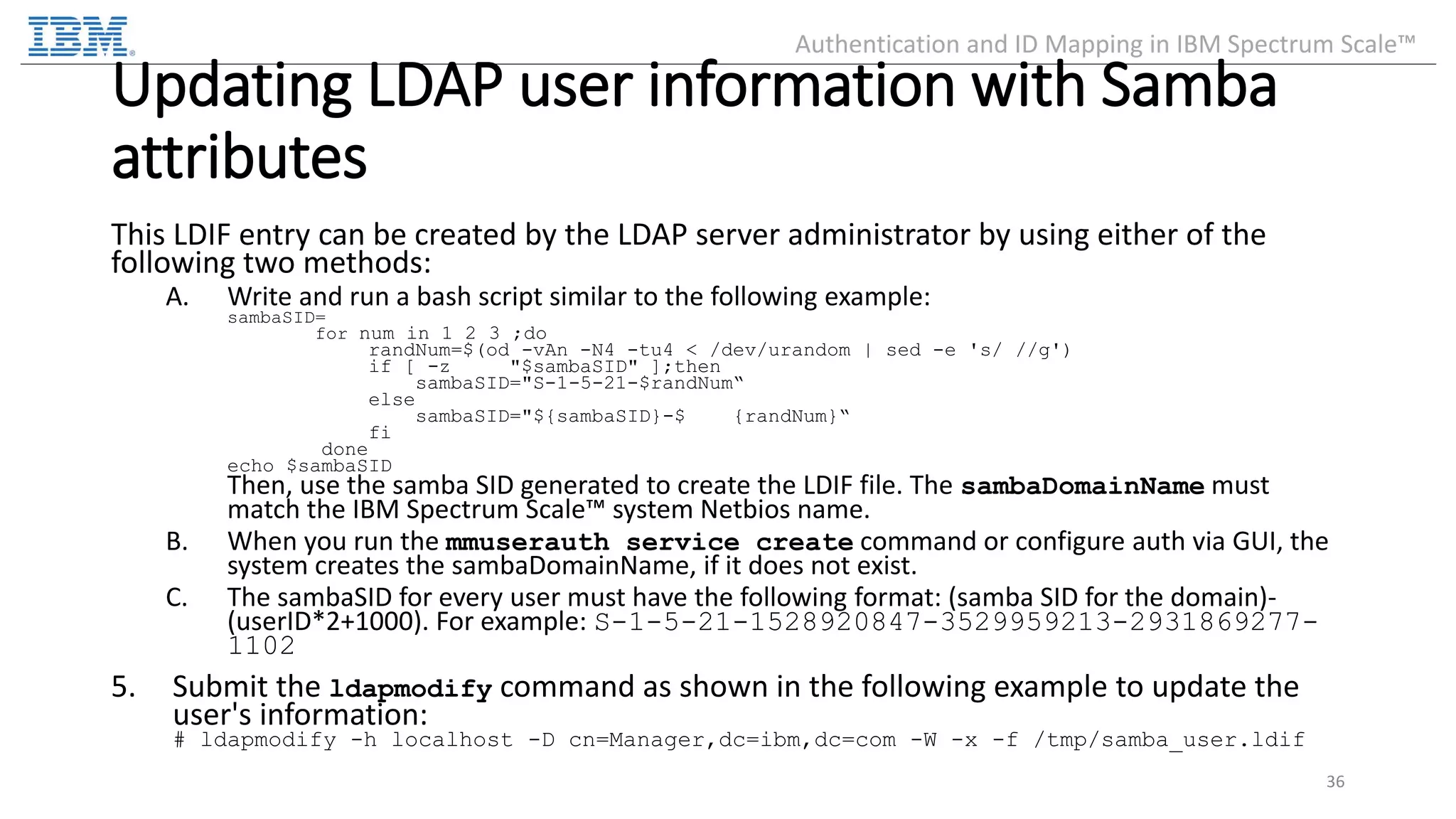 Updating LDAP user information with Samba attributes This LDIF entry can be created by the LDAP server administrator by using either of the following two methods: A. Write and run a bash script similar to the following example: sambaSID= for num in 1 2 3 ;do randNum=$(od -vAn -N4 -tu4 < /dev/urandom | sed -e 's/ //g') if [ -z "$sambaSID" ];then sambaSID="S-1-5-21-$randNum“ else sambaSID="${sambaSID}-$ {randNum}“ fi done echo $sambaSID Then, use the samba SID generated to create the LDIF file. The sambaDomainName must match the IBM Spectrum Scale™ system Netbios name. B. When you run the mmuserauth service create command or configure auth via GUI, the system creates the sambaDomainName, if it does not exist. C. The sambaSID for every user must have the following format: (samba SID for the domain)- (userID*2+1000). For example: S-1-5-21-1528920847-3529959213-2931869277- 1102 5. Submit the ldapmodify command as shown in the following example to update the user's information: # ldapmodify -h localhost -D cn=Manager,dc=ibm,dc=com -W -x -f /tmp/samba_user.ldif 36 Authentication and ID Mapping in IBM Spectrum Scale™ 