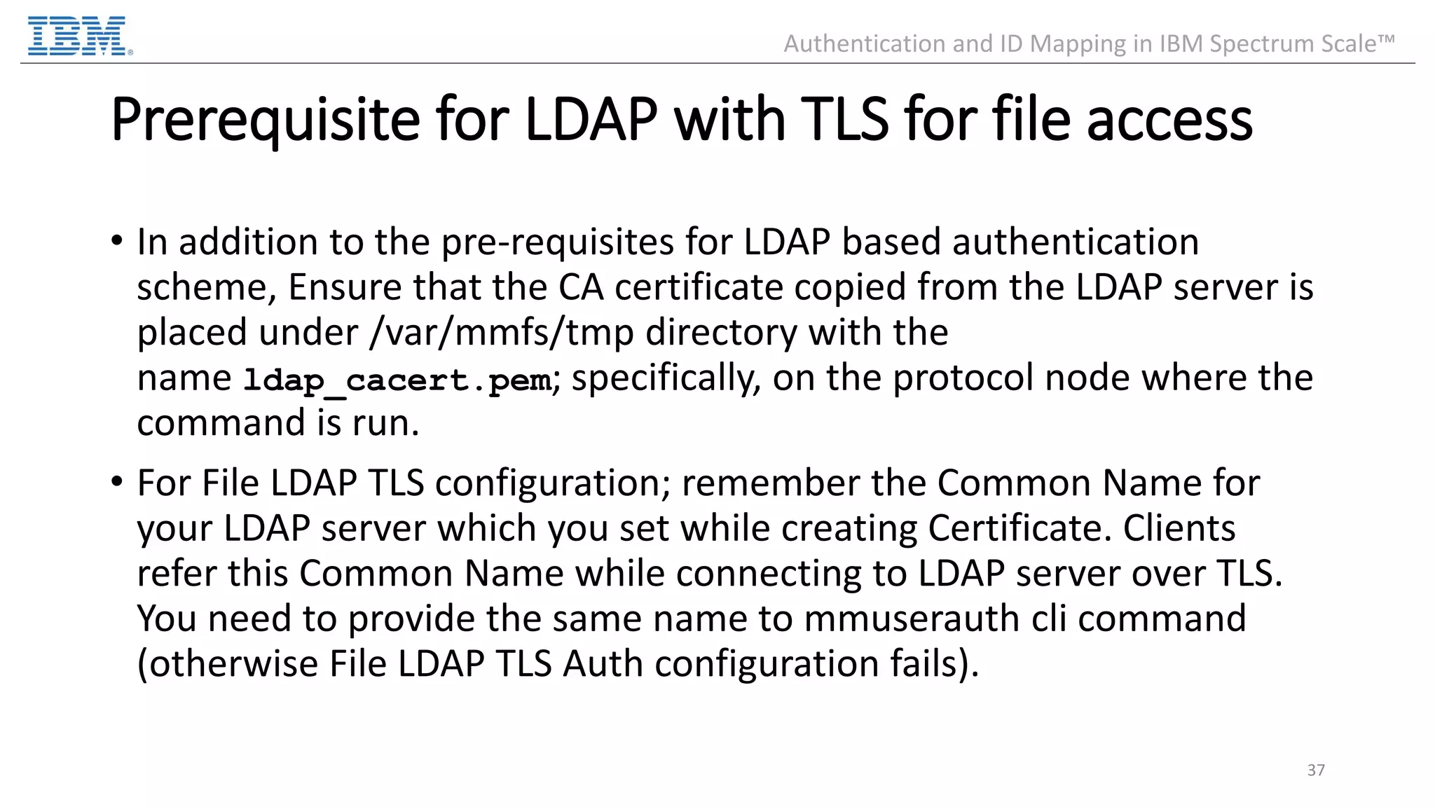 Prerequisite for LDAP with TLS for file access • In addition to the pre-requisites for LDAP based authentication scheme, Ensure that the CA certificate copied from the LDAP server is placed under /var/mmfs/tmp directory with the name ldap_cacert.pem; specifically, on the protocol node where the command is run. • For File LDAP TLS configuration; remember the Common Name for your LDAP server which you set while creating Certificate. Clients refer this Common Name while connecting to LDAP server over TLS. You need to provide the same name to mmuserauth cli command (otherwise File LDAP TLS Auth configuration fails). 37 Authentication and ID Mapping in IBM Spectrum Scale™ 