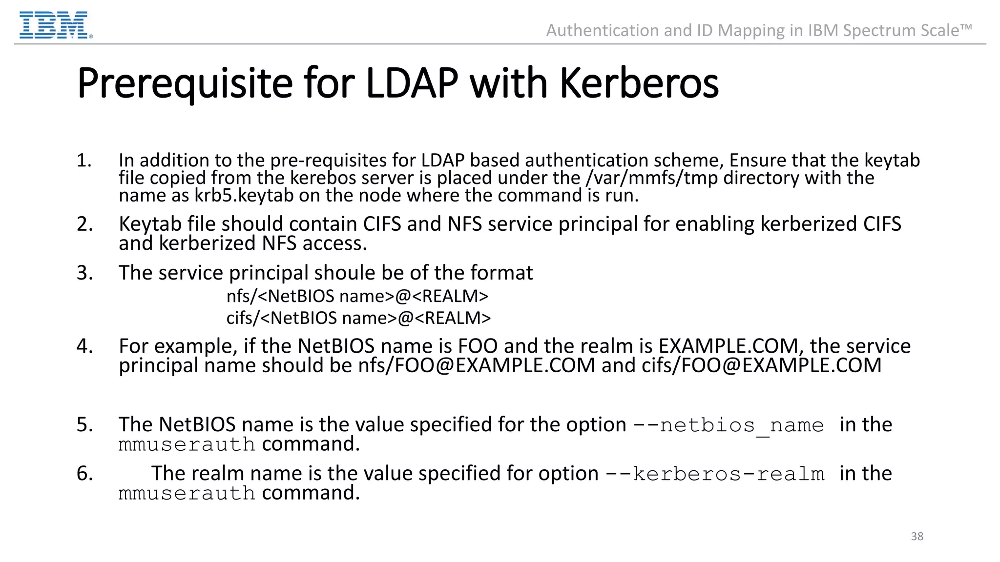 Prerequisite for LDAP with Kerberos 1. In addition to the pre-requisites for LDAP based authentication scheme, Ensure that the keytab file copied from the kerebos server is placed under the /var/mmfs/tmp directory with the name as krb5.keytab on the node where the command is run. 2. Keytab file should contain CIFS and NFS service principal for enabling kerberized CIFS and kerberized NFS access. 3. The service principal shoule be of the format nfs/<NetBIOS name>@<REALM> cifs/<NetBIOS name>@<REALM> 4. For example, if the NetBIOS name is FOO and the realm is EXAMPLE.COM, the service principal name should be nfs/FOO@EXAMPLE.COM and cifs/FOO@EXAMPLE.COM 5. The NetBIOS name is the value specified for the option --netbios_name in the mmuserauth command. 6. The realm name is the value specified for option --kerberos-realm in the mmuserauth command. 38 Authentication and ID Mapping in IBM Spectrum Scale™ 