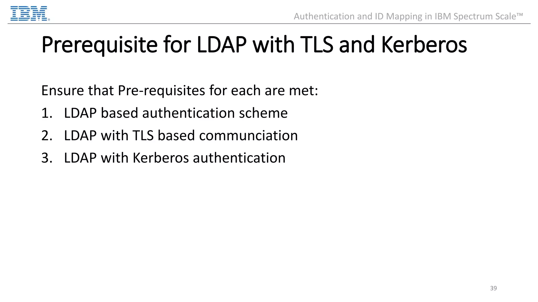 Prerequisite for LDAP with TLS and Kerberos Ensure that Pre-requisites for each are met: 1. LDAP based authentication scheme 2. LDAP with TLS based communciation 3. LDAP with Kerberos authentication 39 Authentication and ID Mapping in IBM Spectrum Scale™ 