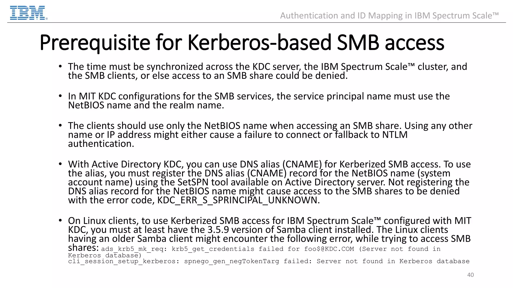 Prerequisite for Kerberos-based SMB access • The time must be synchronized across the KDC server, the IBM Spectrum Scale™ cluster, and the SMB clients, or else access to an SMB share could be denied. • In MIT KDC configurations for the SMB services, the service principal name must use the NetBIOS name and the realm name. • The clients should use only the NetBIOS name when accessing an SMB share. Using any other name or IP address might either cause a failure to connect or fallback to NTLM authentication. • With Active Directory KDC, you can use DNS alias (CNAME) for Kerberized SMB access. To use the alias, you must register the DNS alias (CNAME) record for the NetBIOS name (system account name) using the SetSPN tool available on Active Directory server. Not registering the DNS alias record for the NetBIOS name might cause access to the SMB shares to be denied with the error code, KDC_ERR_S_SPRINCIPAL_UNKNOWN. • On Linux clients, to use Kerberized SMB access for IBM Spectrum Scale™ configured with MIT KDC, you must at least have the 3.5.9 version of Samba client installed. The Linux clients having an older Samba client might encounter the following error, while trying to access SMB shares: ads_krb5_mk_req: krb5_get_credentials failed for foo$@KDC.COM (Server not found in Kerberos database) cli_session_setup_kerberos: spnego_gen_negTokenTarg failed: Server not found in Kerberos database 40 Authentication and ID Mapping in IBM Spectrum Scale™ 