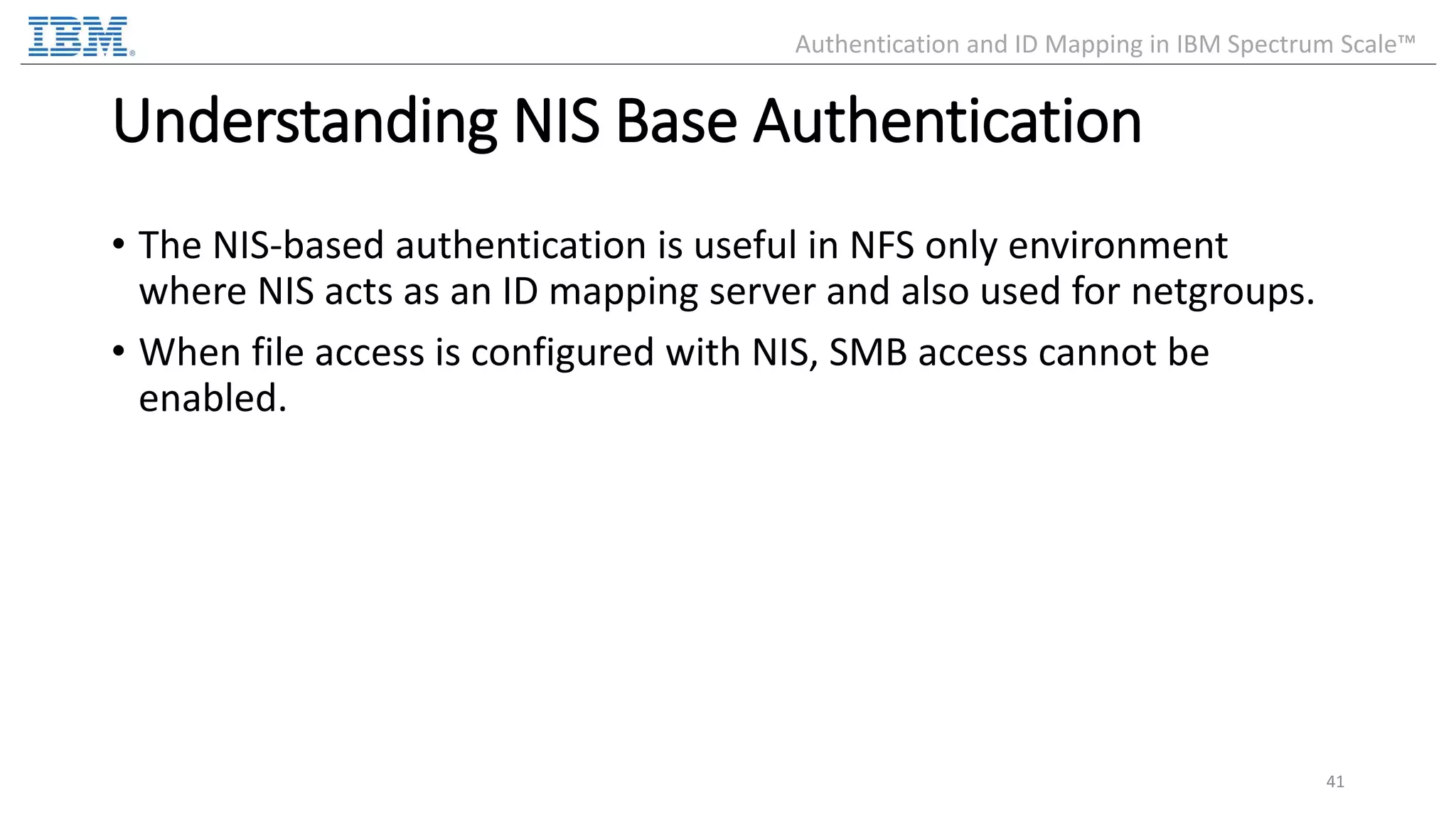 Understanding NIS Base Authentication • The NIS-based authentication is useful in NFS only environment where NIS acts as an ID mapping server and also used for netgroups. • When file access is configured with NIS, SMB access cannot be enabled. 41 Authentication and ID Mapping in IBM Spectrum Scale™ 