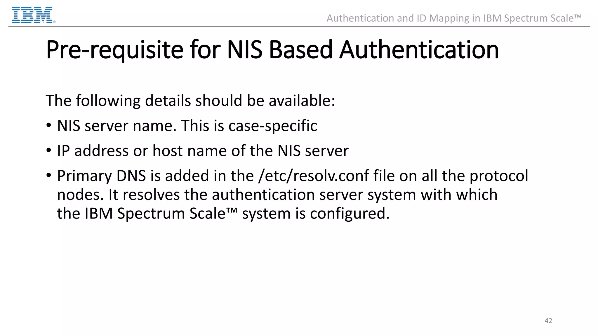 Pre-requisite for NIS Based Authentication The following details should be available: • NIS server name. This is case-specific • IP address or host name of the NIS server • Primary DNS is added in the /etc/resolv.conf file on all the protocol nodes. It resolves the authentication server system with which the IBM Spectrum Scale™ system is configured. 42 Authentication and ID Mapping in IBM Spectrum Scale™ 