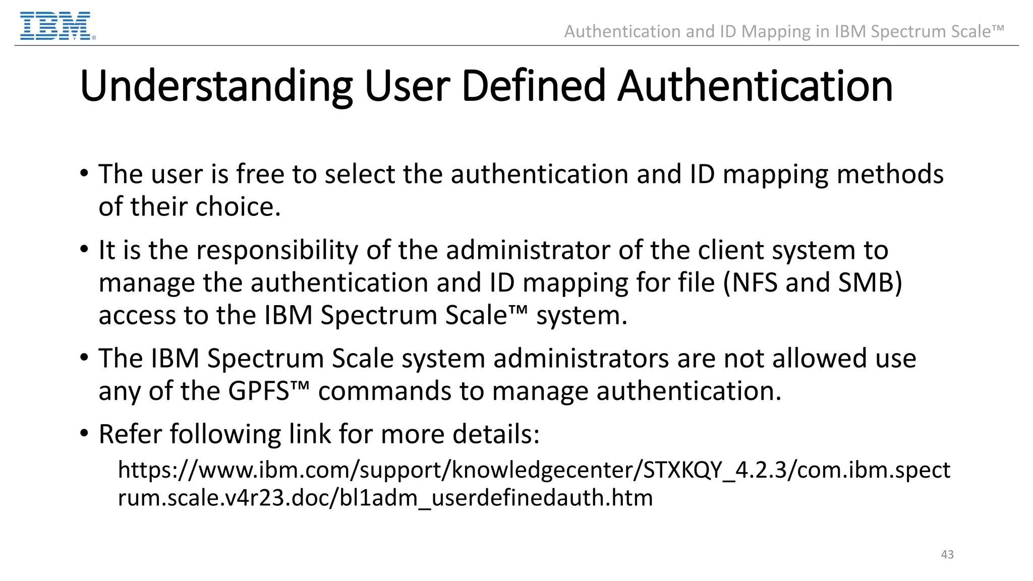 Understanding User Defined Authentication • The user is free to select the authentication and ID mapping methods of their choice. • It is the responsibility of the administrator of the client system to manage the authentication and ID mapping for file (NFS and SMB) access to the IBM Spectrum Scale™ system. • The IBM Spectrum Scale system administrators are not allowed use any of the GPFS™ commands to manage authentication. • Refer following link for more details: https://www.ibm.com/support/knowledgecenter/STXKQY_4.2.3/com.ibm.spect rum.scale.v4r23.doc/bl1adm_userdefinedauth.htm 43 Authentication and ID Mapping in IBM Spectrum Scale™ 