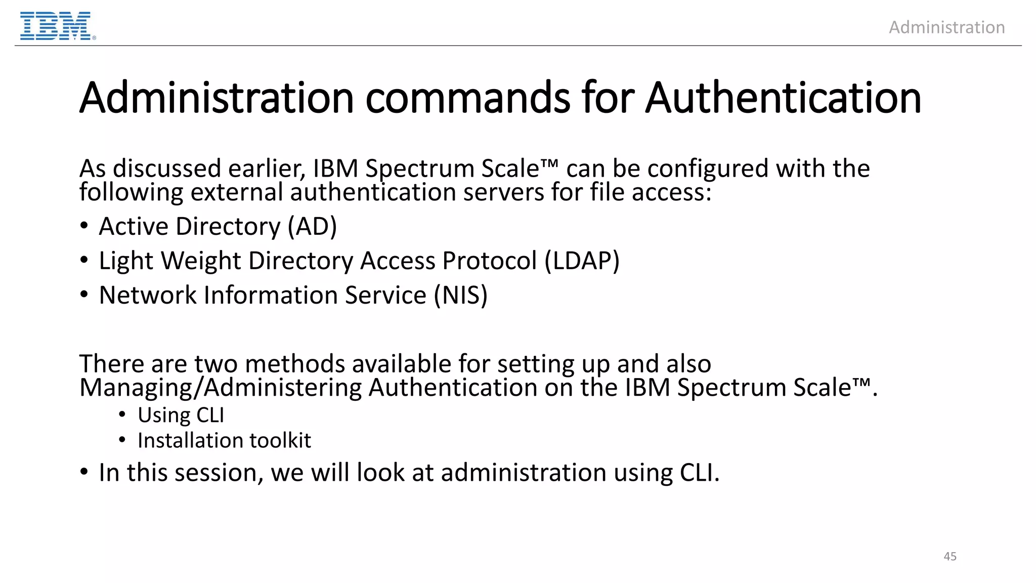 Administration commands for Authentication As discussed earlier, IBM Spectrum Scale™ can be configured with the following external authentication servers for file access: • Active Directory (AD) • Light Weight Directory Access Protocol (LDAP) • Network Information Service (NIS) There are two methods available for setting up and also Managing/Administering Authentication on the IBM Spectrum Scale™. • Using CLI • Installation toolkit • In this session, we will look at administration using CLI. 45 Administration 