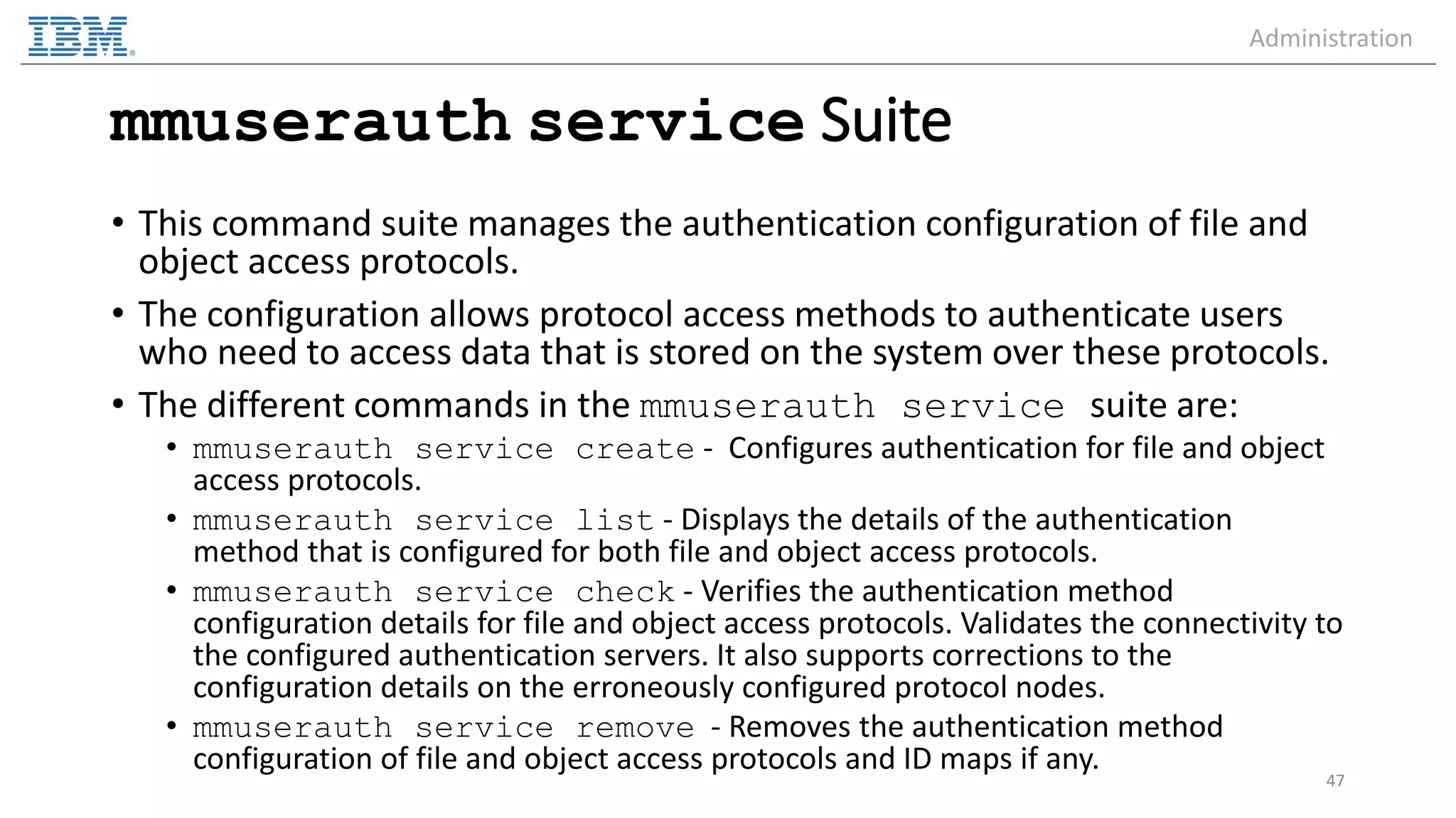 mmuserauth service Suite • This command suite manages the authentication configuration of file and object access protocols. • The configuration allows protocol access methods to authenticate users who need to access data that is stored on the system over these protocols. • The different commands in the mmuserauth service suite are: • mmuserauth service create - Configures authentication for file and object access protocols. • mmuserauth service list - Displays the details of the authentication method that is configured for both file and object access protocols. • mmuserauth service check - Verifies the authentication method configuration details for file and object access protocols. Validates the connectivity to the configured authentication servers. It also supports corrections to the configuration details on the erroneously configured protocol nodes. • mmuserauth service remove - Removes the authentication method configuration of file and object access protocols and ID maps if any. 47 Administration 