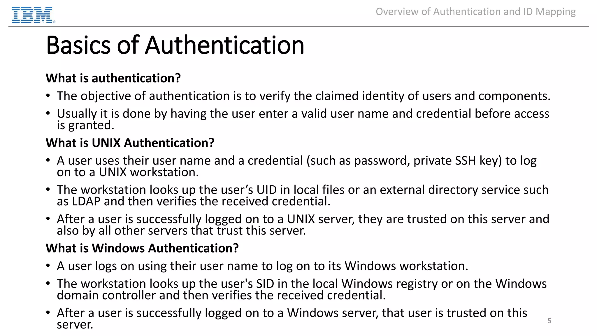 Basics of Authentication What is authentication? • The objective of authentication is to verify the claimed identity of users and components. • Usually it is done by having the user enter a valid user name and credential before access is granted. What is UNIX Authentication? • A user uses their user name and a credential (such as password, private SSH key) to log on to a UNIX workstation. • The workstation looks up the user’s UID in local files or an external directory service such as LDAP and then verifies the received credential. • After a user is successfully logged on to a UNIX server, they are trusted on this server and also by all other servers that trust this server. What is Windows Authentication? • A user logs on using their user name to log on to its Windows workstation. • The workstation looks up the user's SID in the local Windows registry or on the Windows domain controller and then verifies the received credential. • After a user is successfully logged on to a Windows server, that user is trusted on this server. 5 Overview of Authentication and ID Mapping 