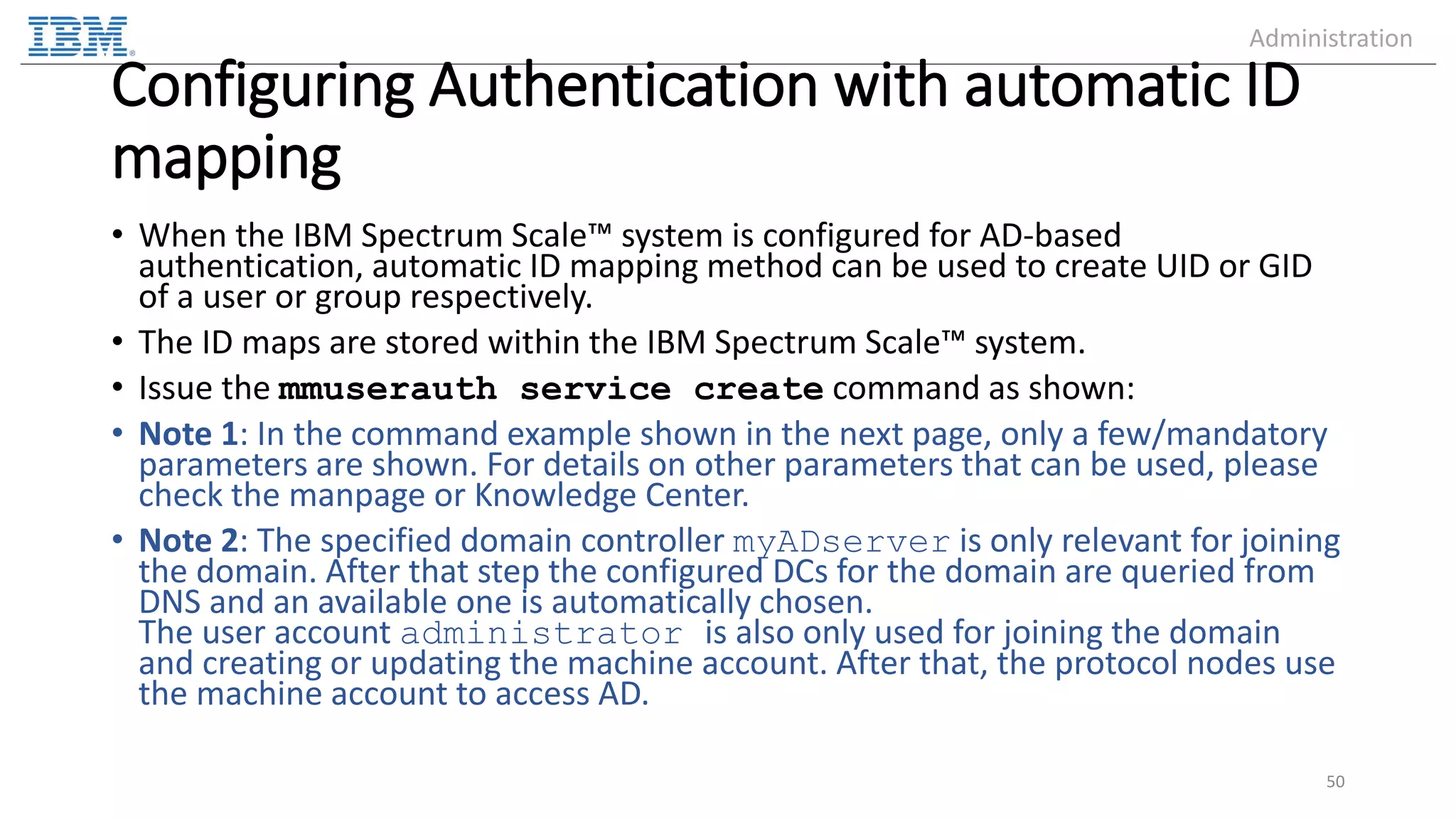 Configuring Authentication with automatic ID mapping • When the IBM Spectrum Scale™ system is configured for AD-based authentication, automatic ID mapping method can be used to create UID or GID of a user or group respectively. • The ID maps are stored within the IBM Spectrum Scale™ system. • Issue the mmuserauth service create command as shown: • Note 1: In the command example shown in the next page, only a few/mandatory parameters are shown. For details on other parameters that can be used, please check the manpage or Knowledge Center. • Note 2: The specified domain controller myADserver is only relevant for joining the domain. After that step the configured DCs for the domain are queried from DNS and an available one is automatically chosen. The user account administrator is also only used for joining the domain and creating or updating the machine account. After that, the protocol nodes use the machine account to access AD. 50 Administration 