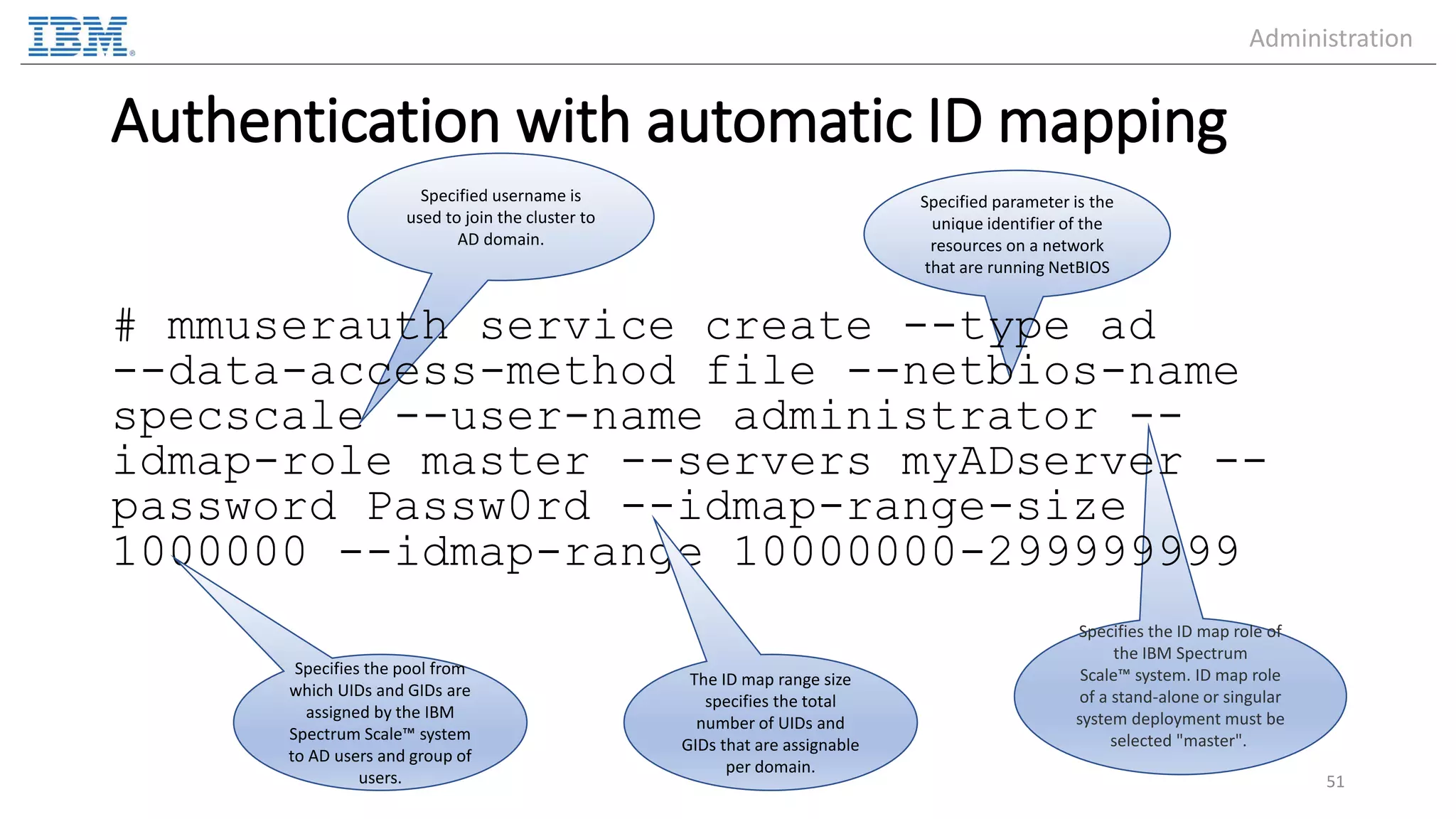 Specified parameter is the unique identifier of the resources on a network that are running NetBIOS Specifies the ID map role of the IBM Spectrum Scale™ system. ID map role of a stand-alone or singular system deployment must be selected "master". Specified username is used to join the cluster to AD domain. Authentication with automatic ID mapping # mmuserauth service create --type ad --data-access-method file --netbios-name specscale --user-name administrator -- idmap-role master --servers myADserver -- password Passw0rd --idmap-range-size 1000000 --idmap-range 10000000-299999999 51 Specifies the pool from which UIDs and GIDs are assigned by the IBM Spectrum Scale™ system to AD users and group of users. The ID map range size specifies the total number of UIDs and GIDs that are assignable per domain. Administration 