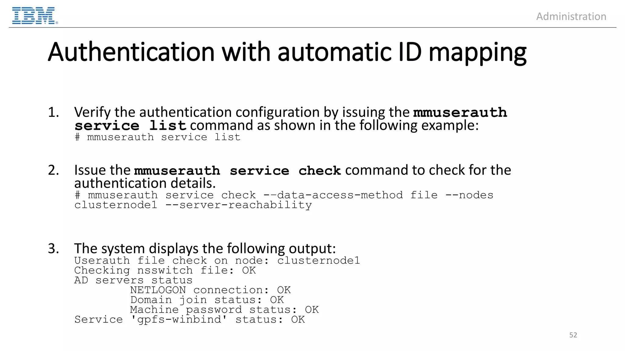 Authentication with automatic ID mapping 1. Verify the authentication configuration by issuing the mmuserauth service list command as shown in the following example: # mmuserauth service list 2. Issue the mmuserauth service check command to check for the authentication details. # mmuserauth service check -–data-access-method file --nodes clusternode1 --server-reachability 3. The system displays the following output: Userauth file check on node: clusternode1 Checking nsswitch file: OK AD servers status NETLOGON connection: OK Domain join status: OK Machine password status: OK Service 'gpfs-winbind' status: OK 52 Administration 