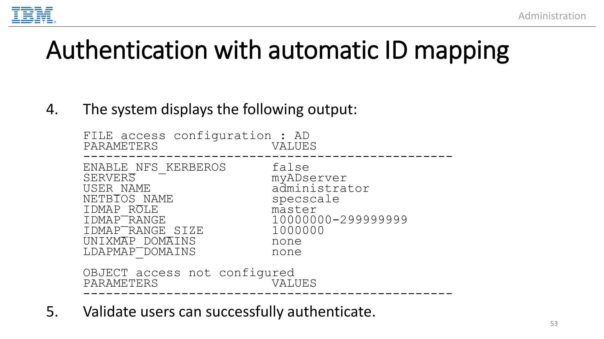 Authentication with automatic ID mapping 4. The system displays the following output: FILE access configuration : AD PARAMETERS VALUES ------------------------------------------------- ENABLE_NFS_KERBEROS false SERVERS myADserver USER_NAME administrator NETBIOS_NAME specscale IDMAP_ROLE master IDMAP_RANGE 10000000-299999999 IDMAP_RANGE_SIZE 1000000 UNIXMAP_DOMAINS none LDAPMAP_DOMAINS none OBJECT access not configured PARAMETERS VALUES ------------------------------------------------- 5. Validate users can successfully authenticate. 53 Administration 