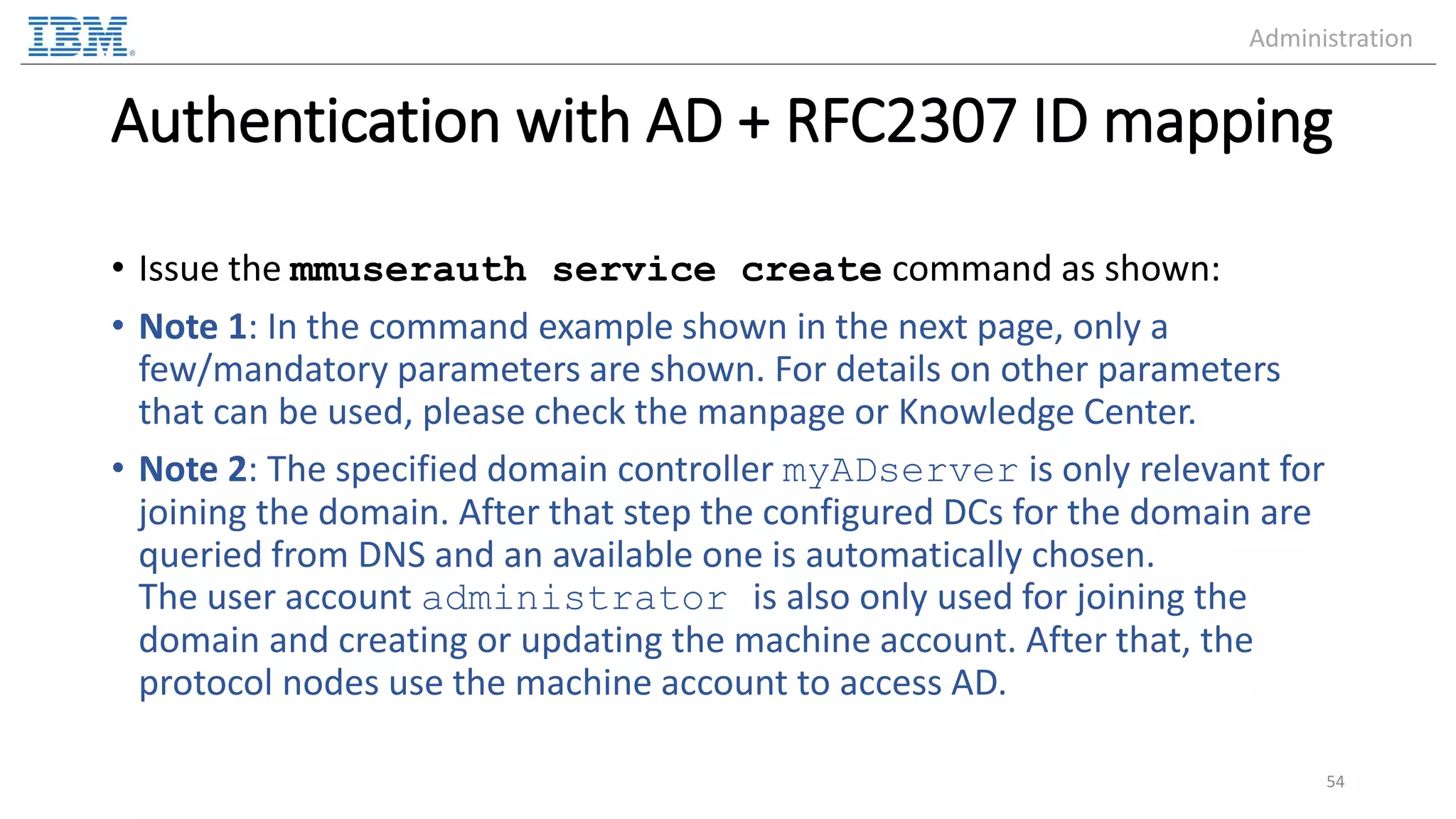 Authentication with AD + RFC2307 ID mapping • Issue the mmuserauth service create command as shown: • Note 1: In the command example shown in the next page, only a few/mandatory parameters are shown. For details on other parameters that can be used, please check the manpage or Knowledge Center. • Note 2: The specified domain controller myADserver is only relevant for joining the domain. After that step the configured DCs for the domain are queried from DNS and an available one is automatically chosen. The user account administrator is also only used for joining the domain and creating or updating the machine account. After that, the protocol nodes use the machine account to access AD. 54 Administration 