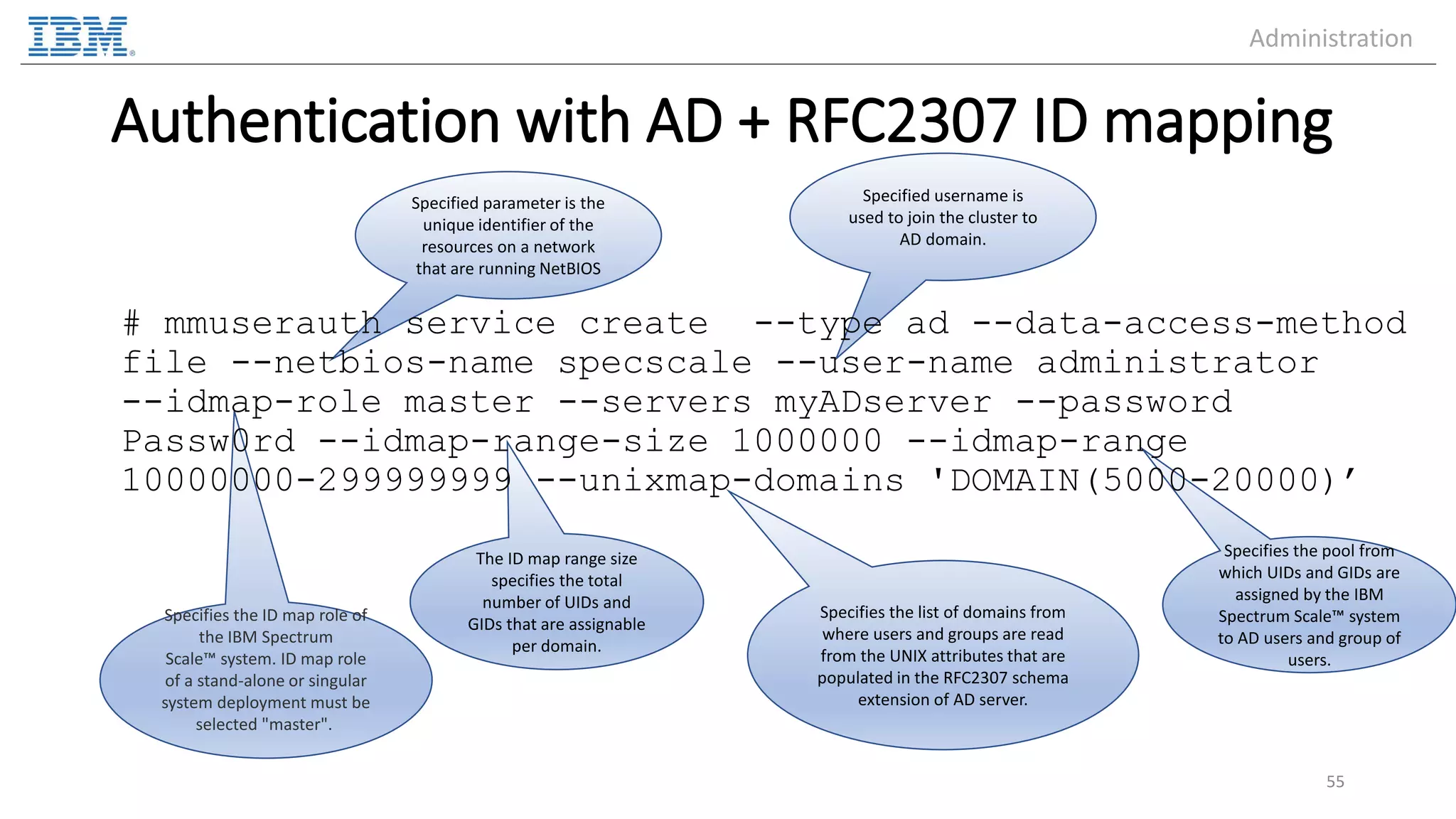Specified username is used to join the cluster to AD domain. Specified parameter is the unique identifier of the resources on a network that are running NetBIOS The ID map range size specifies the total number of UIDs and GIDs that are assignable per domain. Specifies the pool from which UIDs and GIDs are assigned by the IBM Spectrum Scale™ system to AD users and group of users. Specifies the ID map role of the IBM Spectrum Scale™ system. ID map role of a stand-alone or singular system deployment must be selected "master". Authentication with AD + RFC2307 ID mapping # mmuserauth service create --type ad --data-access-method file --netbios-name specscale --user-name administrator --idmap-role master --servers myADserver --password Passw0rd --idmap-range-size 1000000 --idmap-range 10000000-299999999 --unixmap-domains 'DOMAIN(5000-20000)’ 55 Specifies the list of domains from where users and groups are read from the UNIX attributes that are populated in the RFC2307 schema extension of AD server. Administration 
