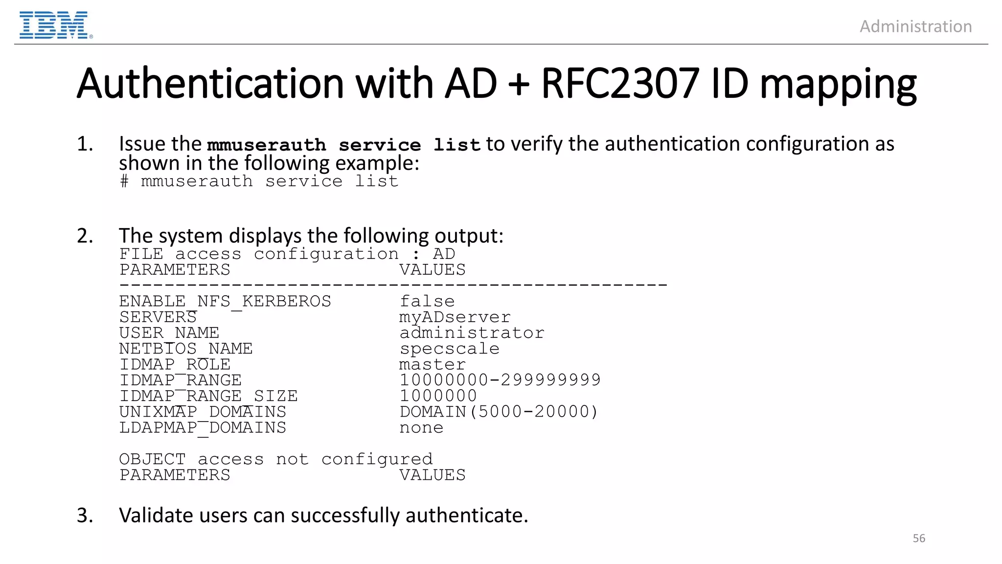 Authentication with AD + RFC2307 ID mapping 1. Issue the mmuserauth service list to verify the authentication configuration as shown in the following example: # mmuserauth service list 2. The system displays the following output: FILE access configuration : AD PARAMETERS VALUES ------------------------------------------------- ENABLE_NFS_KERBEROS false SERVERS myADserver USER_NAME administrator NETBIOS_NAME specscale IDMAP_ROLE master IDMAP_RANGE 10000000-299999999 IDMAP_RANGE_SIZE 1000000 UNIXMAP_DOMAINS DOMAIN(5000-20000) LDAPMAP_DOMAINS none OBJECT access not configured PARAMETERS VALUES 3. Validate users can successfully authenticate. 56 Administration 