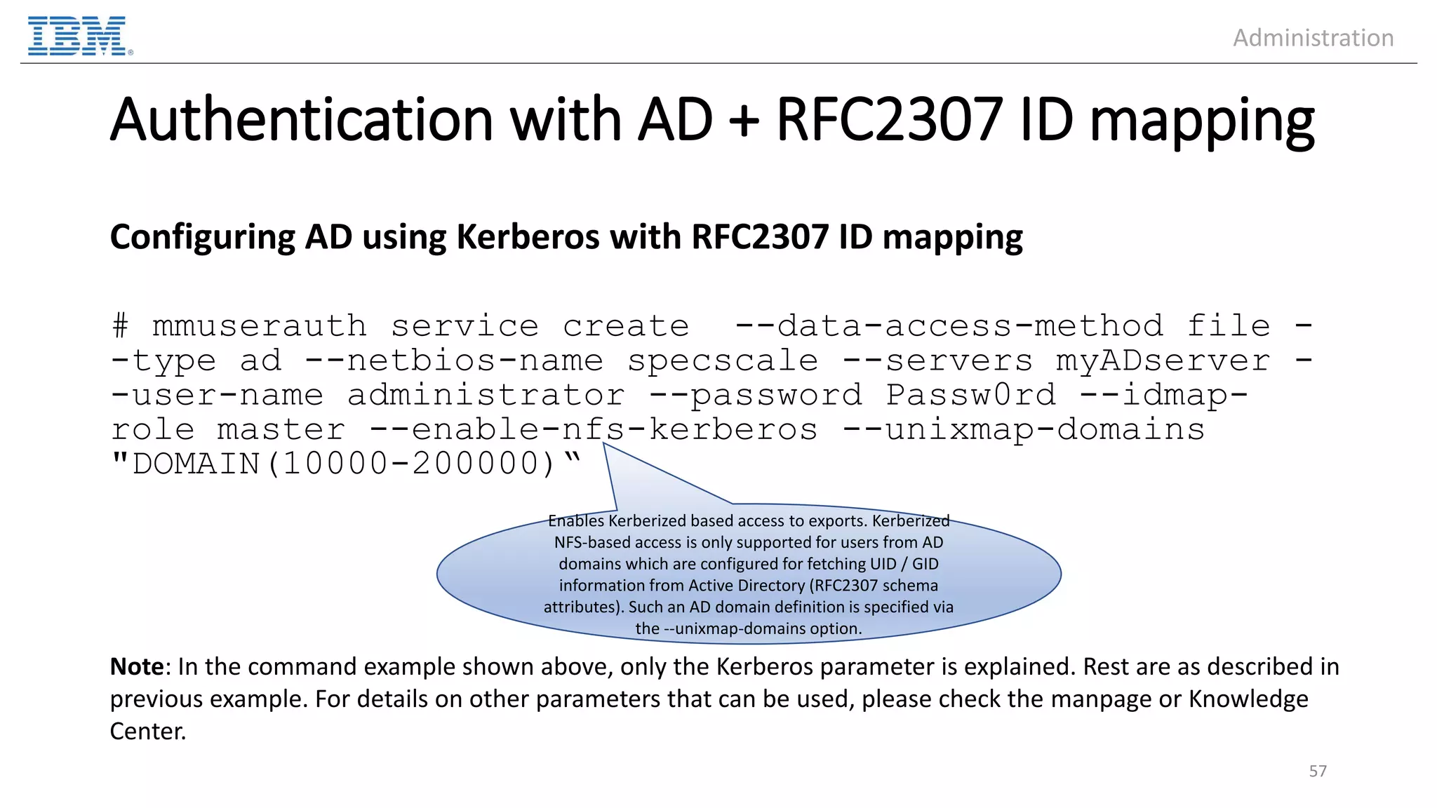 Authentication with AD + RFC2307 ID mapping Configuring AD using Kerberos with RFC2307 ID mapping # mmuserauth service create --data-access-method file - -type ad --netbios-name specscale --servers myADserver - -user-name administrator --password Passw0rd --idmap- role master --enable-nfs-kerberos --unixmap-domains "DOMAIN(10000-200000)“ 57 Enables Kerberized based access to exports. Kerberized NFS-based access is only supported for users from AD domains which are configured for fetching UID / GID information from Active Directory (RFC2307 schema attributes). Such an AD domain definition is specified via the --unixmap-domains option. Note: In the command example shown above, only the Kerberos parameter is explained. Rest are as described in previous example. For details on other parameters that can be used, please check the manpage or Knowledge Center. Administration 