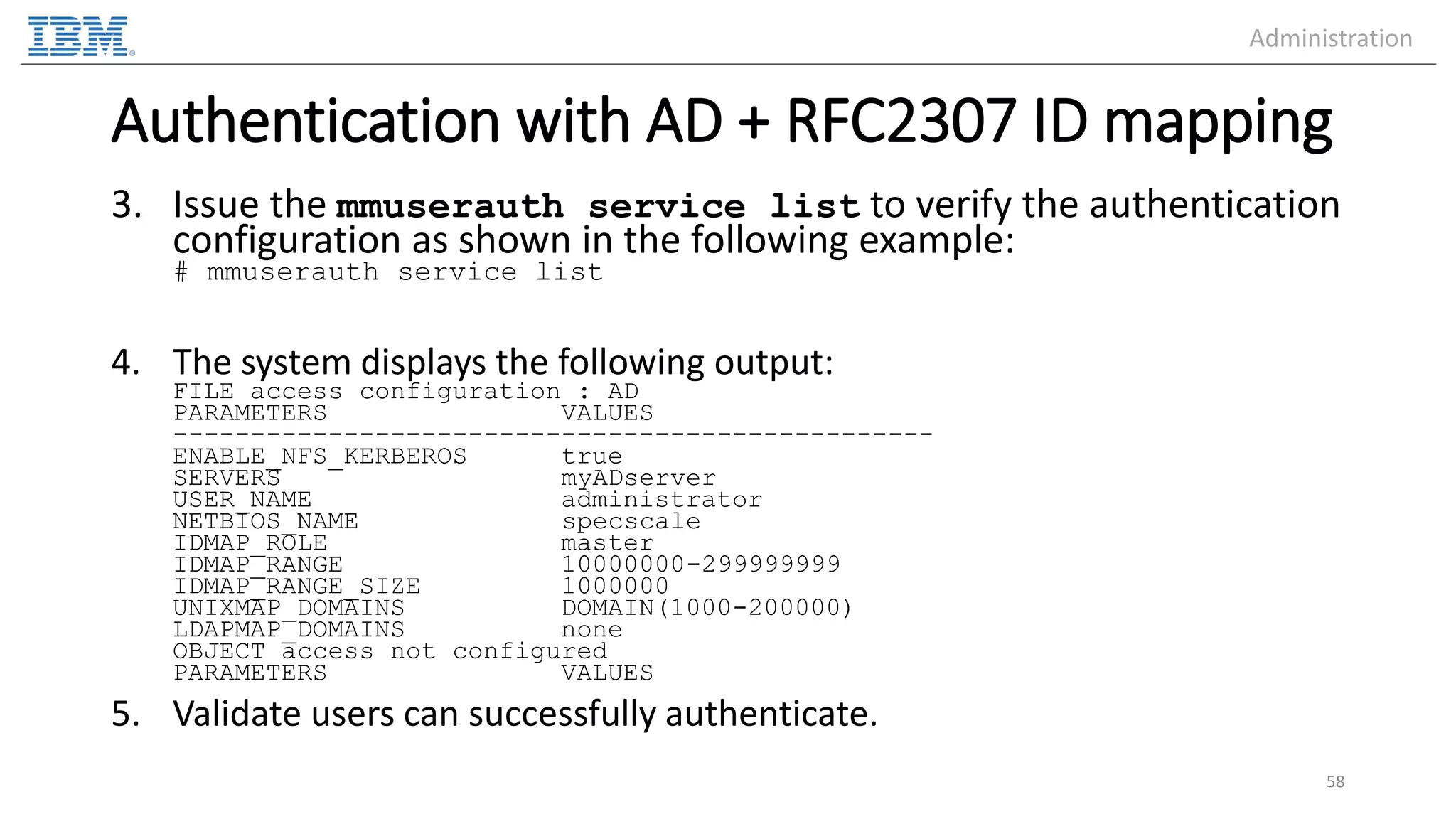 Authentication with AD + RFC2307 ID mapping 3. Issue the mmuserauth service list to verify the authentication configuration as shown in the following example: # mmuserauth service list 4. The system displays the following output: FILE access configuration : AD PARAMETERS VALUES ------------------------------------------------- ENABLE_NFS_KERBEROS true SERVERS myADserver USER_NAME administrator NETBIOS_NAME specscale IDMAP_ROLE master IDMAP_RANGE 10000000-299999999 IDMAP_RANGE_SIZE 1000000 UNIXMAP_DOMAINS DOMAIN(1000-200000) LDAPMAP_DOMAINS none OBJECT access not configured PARAMETERS VALUES 5. Validate users can successfully authenticate. 58 Administration 