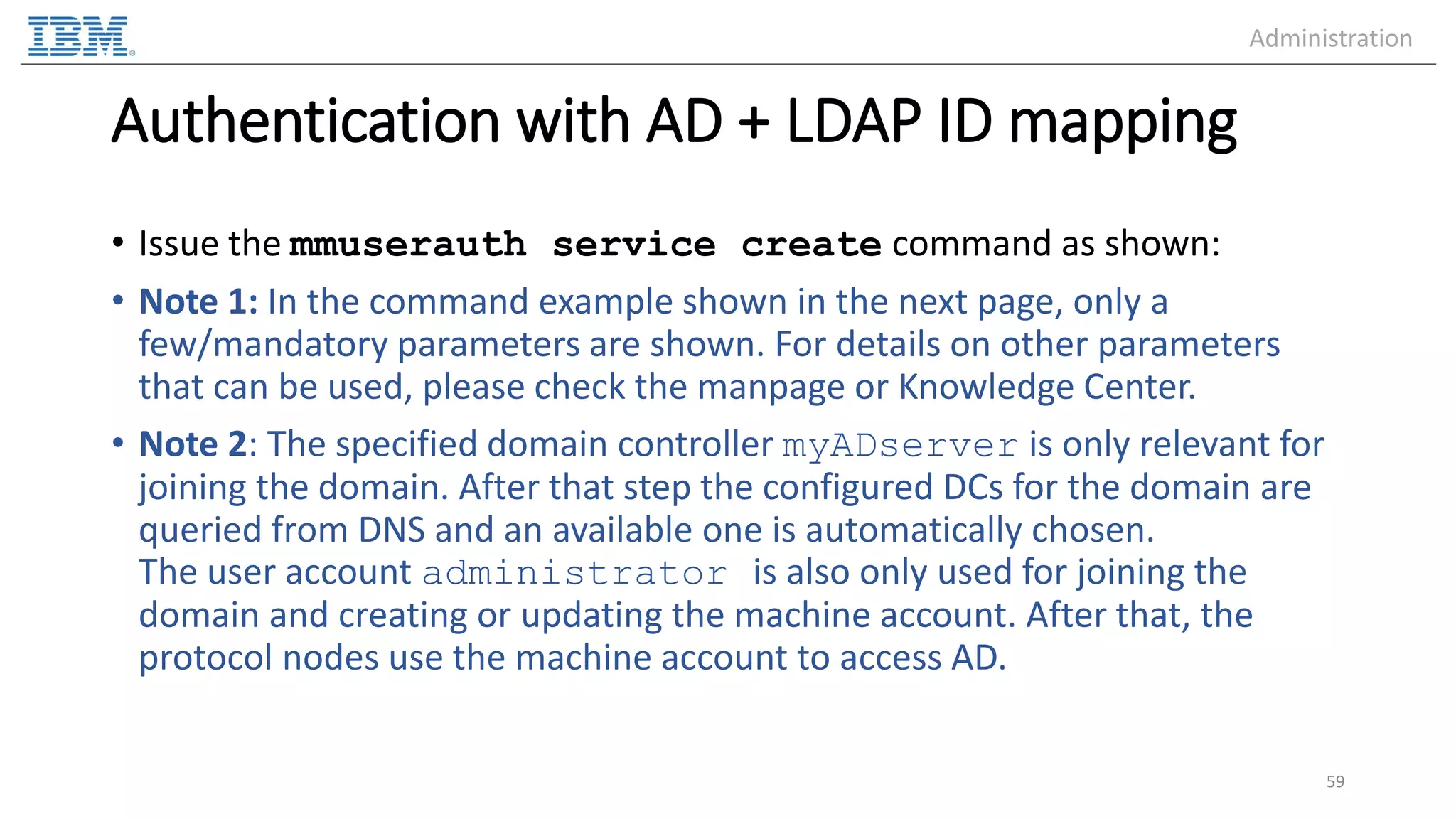 Authentication with AD + LDAP ID mapping • Issue the mmuserauth service create command as shown: • Note 1: In the command example shown in the next page, only a few/mandatory parameters are shown. For details on other parameters that can be used, please check the manpage or Knowledge Center. • Note 2: The specified domain controller myADserver is only relevant for joining the domain. After that step the configured DCs for the domain are queried from DNS and an available one is automatically chosen. The user account administrator is also only used for joining the domain and creating or updating the machine account. After that, the protocol nodes use the machine account to access AD. 59 Administration 