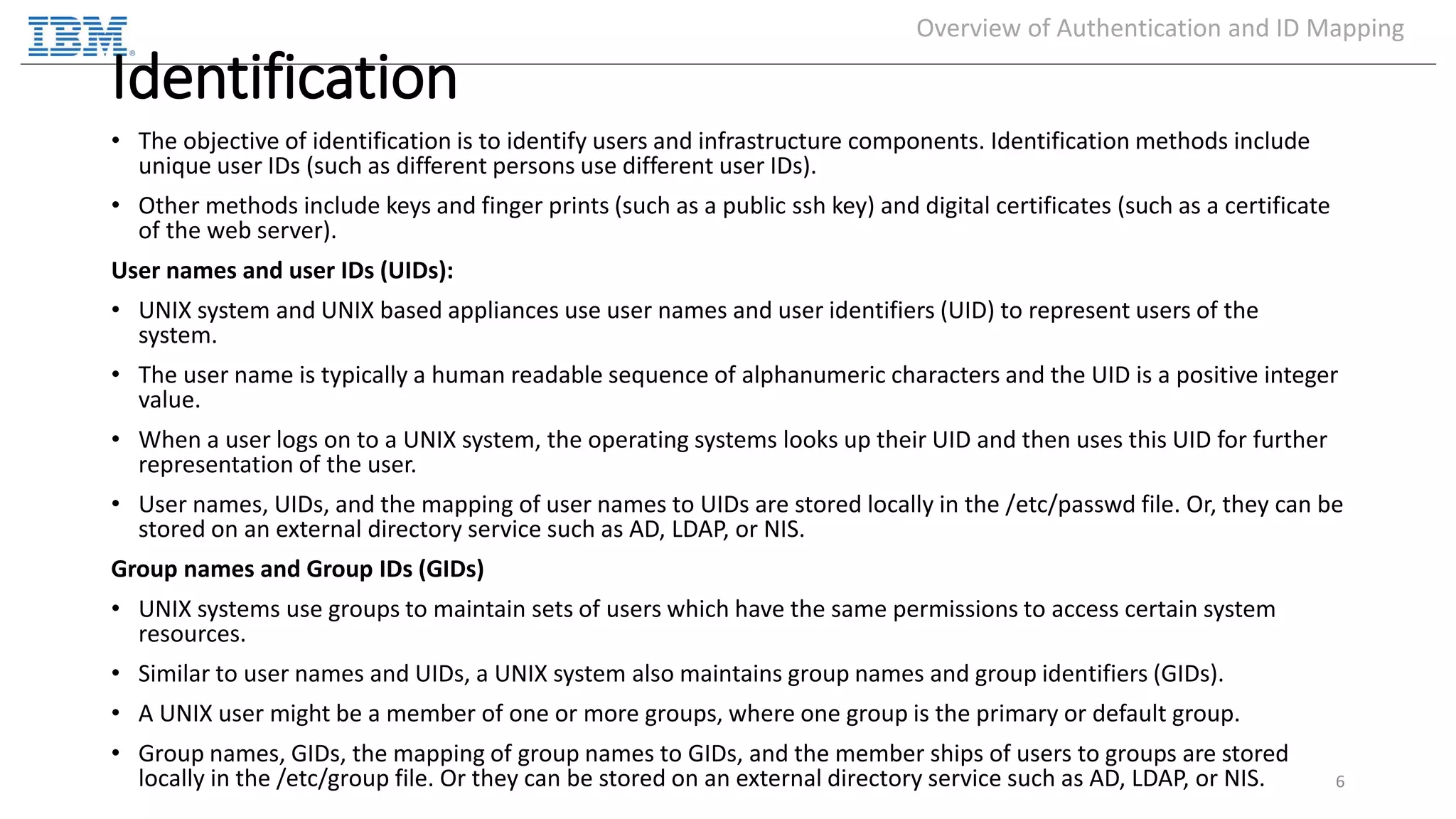 Identification • The objective of identification is to identify users and infrastructure components. Identification methods include unique user IDs (such as different persons use different user IDs). • Other methods include keys and finger prints (such as a public ssh key) and digital certificates (such as a certificate of the web server). User names and user IDs (UIDs): • UNIX system and UNIX based appliances use user names and user identifiers (UID) to represent users of the system. • The user name is typically a human readable sequence of alphanumeric characters and the UID is a positive integer value. • When a user logs on to a UNIX system, the operating systems looks up their UID and then uses this UID for further representation of the user. • User names, UIDs, and the mapping of user names to UIDs are stored locally in the /etc/passwd file. Or, they can be stored on an external directory service such as AD, LDAP, or NIS. Group names and Group IDs (GIDs) • UNIX systems use groups to maintain sets of users which have the same permissions to access certain system resources. • Similar to user names and UIDs, a UNIX system also maintains group names and group identifiers (GIDs). • A UNIX user might be a member of one or more groups, where one group is the primary or default group. • Group names, GIDs, the mapping of group names to GIDs, and the member ships of users to groups are stored locally in the /etc/group file. Or they can be stored on an external directory service such as AD, LDAP, or NIS. 6 Overview of Authentication and ID Mapping 