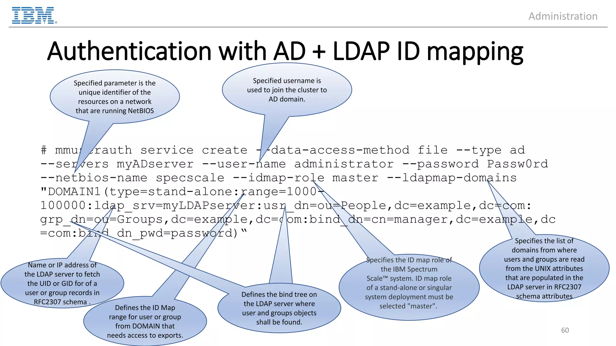 Defines the ID Map range for user or group from DOMAIN that needs access to exports. Name or IP address of the LDAP server to fetch the UID or GID for of a user or group records in RFC2307 schema . Specifies the list of domains from where users and groups are read from the UNIX attributes that are populated in the LDAP server in RFC2307 schema attributes Specifies the ID map role of the IBM Spectrum Scale™ system. ID map role of a stand-alone or singular system deployment must be selected "master". Authentication with AD + LDAP ID mapping # mmuserauth service create --data-access-method file --type ad --servers myADserver --user-name administrator --password Passw0rd --netbios-name specscale --idmap-role master --ldapmap-domains "DOMAIN1(type=stand-alone:range=1000- 100000:ldap_srv=myLDAPserver:usr_dn=ou=People,dc=example,dc=com: grp_dn=ou=Groups,dc=example,dc=com:bind_dn=cn=manager,dc=example,dc =com:bind_dn_pwd=password)“ 60 Specified parameter is the unique identifier of the resources on a network that are running NetBIOS Specified username is used to join the cluster to AD domain. Defines the bind tree on the LDAP server where user and groups objects shall be found. Administration 
