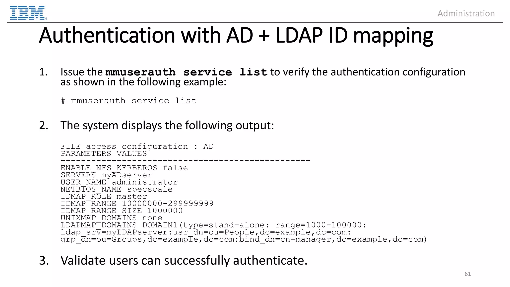 Authentication with AD + LDAP ID mapping 1. Issue the mmuserauth service list to verify the authentication configuration as shown in the following example: # mmuserauth service list 2. The system displays the following output: FILE access configuration : AD PARAMETERS VALUES ------------------------------------------------- ENABLE_NFS_KERBEROS false SERVERS myADserver USER_NAME administrator NETBIOS_NAME specscale IDMAP_ROLE master IDMAP_RANGE 10000000-299999999 IDMAP_RANGE_SIZE 1000000 UNIXMAP_DOMAINS none LDAPMAP_DOMAINS DOMAIN1(type=stand-alone: range=1000-100000: ldap_srv=myLDAPserver:usr_dn=ou=People,dc=example,dc=com: grp_dn=ou=Groups,dc=example,dc=com:bind_dn=cn-manager,dc=example,dc=com) 3. Validate users can successfully authenticate. 61 Administration 