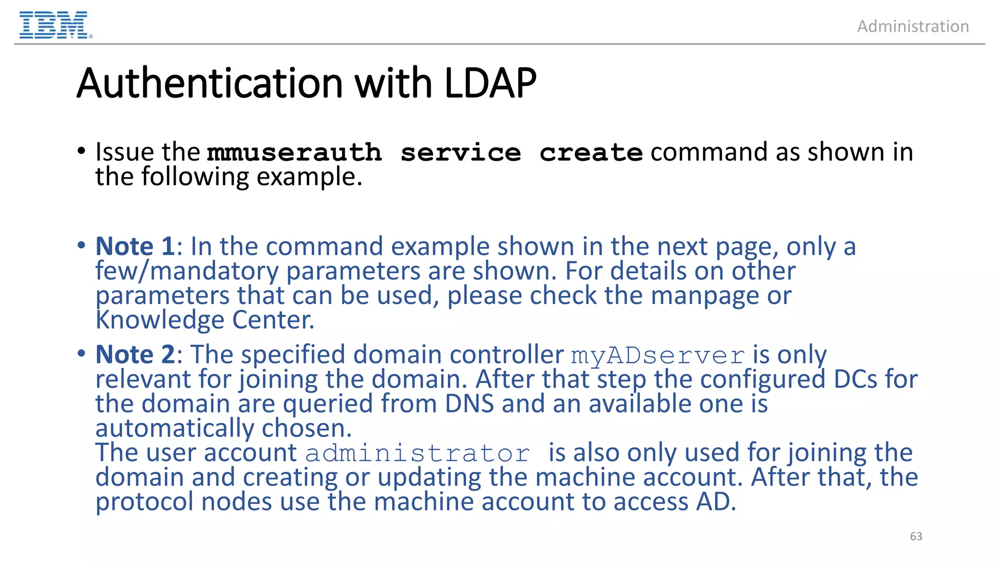 Authentication with LDAP • Issue the mmuserauth service create command as shown in the following example. • Note 1: In the command example shown in the next page, only a few/mandatory parameters are shown. For details on other parameters that can be used, please check the manpage or Knowledge Center. • Note 2: The specified domain controller myADserver is only relevant for joining the domain. After that step the configured DCs for the domain are queried from DNS and an available one is automatically chosen. The user account administrator is also only used for joining the domain and creating or updating the machine account. After that, the protocol nodes use the machine account to access AD. 63 Administration 