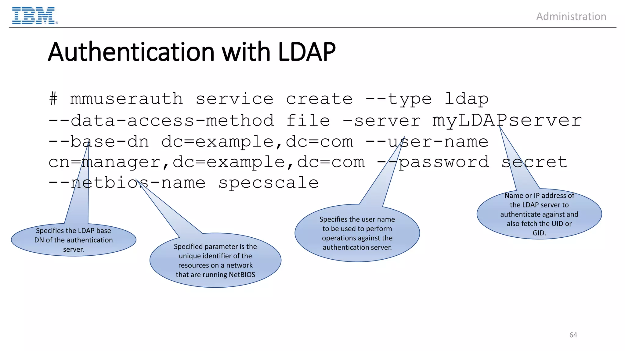 Name or IP address of the LDAP server to authenticate against and also fetch the UID or GID. Specifies the user name to be used to perform operations against the authentication server. Specifies the LDAP base DN of the authentication server. Authentication with LDAP # mmuserauth service create --type ldap --data-access-method file –server myLDAPserver --base-dn dc=example,dc=com --user-name cn=manager,dc=example,dc=com --password secret --netbios-name specscale 64 Specified parameter is the unique identifier of the resources on a network that are running NetBIOS Administration 