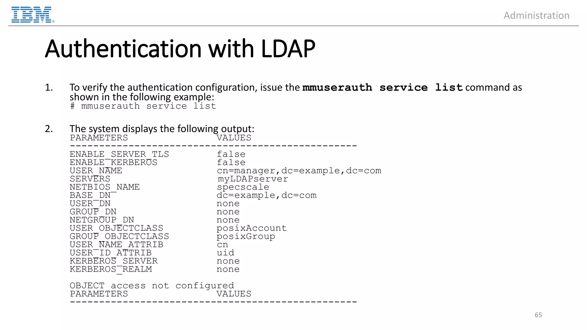 Authentication with LDAP 1. To verify the authentication configuration, issue the mmuserauth service list command as shown in the following example: # mmuserauth service list 2. The system displays the following output: PARAMETERS VALUES ------------------------------------------------- ENABLE_SERVER_TLS false ENABLE_KERBEROS false USER_NAME cn=manager,dc=example,dc=com SERVERS myLDAPserver NETBIOS_NAME specscale BASE_DN dc=example,dc=com USER_DN none GROUP_DN none NETGROUP_DN none USER_OBJECTCLASS posixAccount GROUP_OBJECTCLASS posixGroup USER_NAME_ATTRIB cn USER_ID_ATTRIB uid KERBEROS_SERVER none KERBEROS_REALM none OBJECT access not configured PARAMETERS VALUES ------------------------------------------------- 65 Administration 