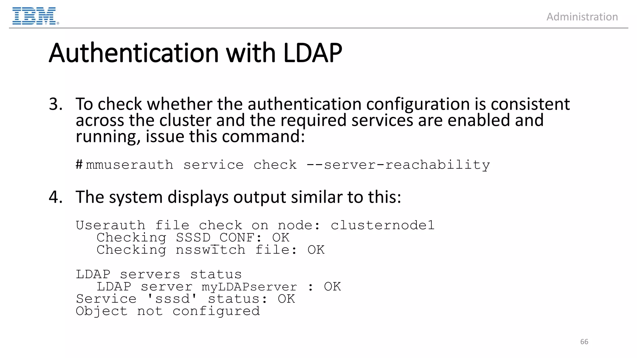 Authentication with LDAP 3. To check whether the authentication configuration is consistent across the cluster and the required services are enabled and running, issue this command: # mmuserauth service check --server-reachability 4. The system displays output similar to this: Userauth file check on node: clusternode1 Checking SSSD_CONF: OK Checking nsswitch file: OK LDAP servers status LDAP server myLDAPserver : OK Service 'sssd' status: OK Object not configured 66 Administration 
