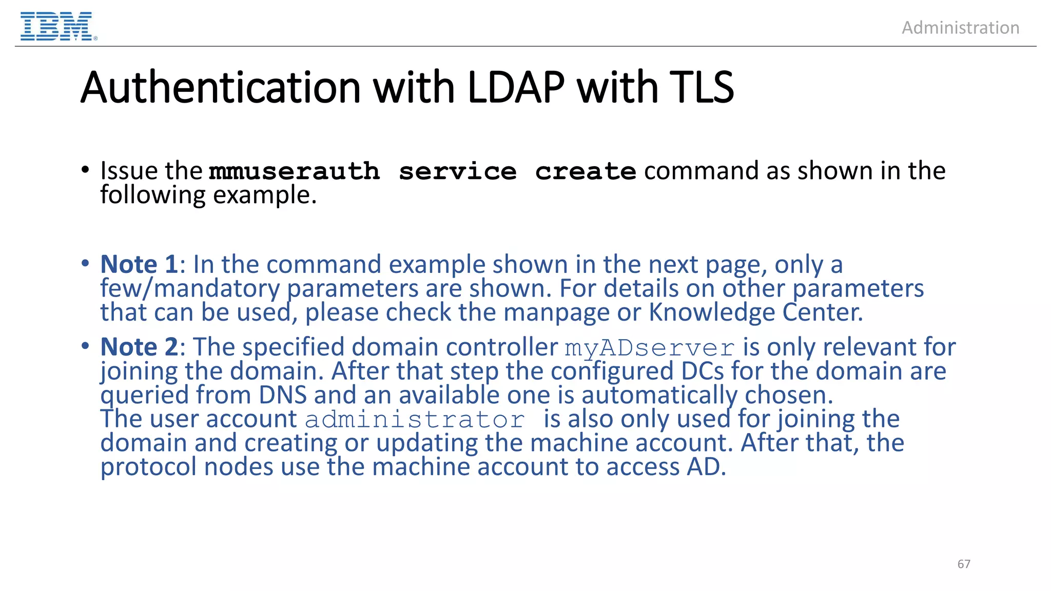 Authentication with LDAP with TLS • Issue the mmuserauth service create command as shown in the following example. • Note 1: In the command example shown in the next page, only a few/mandatory parameters are shown. For details on other parameters that can be used, please check the manpage or Knowledge Center. • Note 2: The specified domain controller myADserver is only relevant for joining the domain. After that step the configured DCs for the domain are queried from DNS and an available one is automatically chosen. The user account administrator is also only used for joining the domain and creating or updating the machine account. After that, the protocol nodes use the machine account to access AD. 67 Administration 