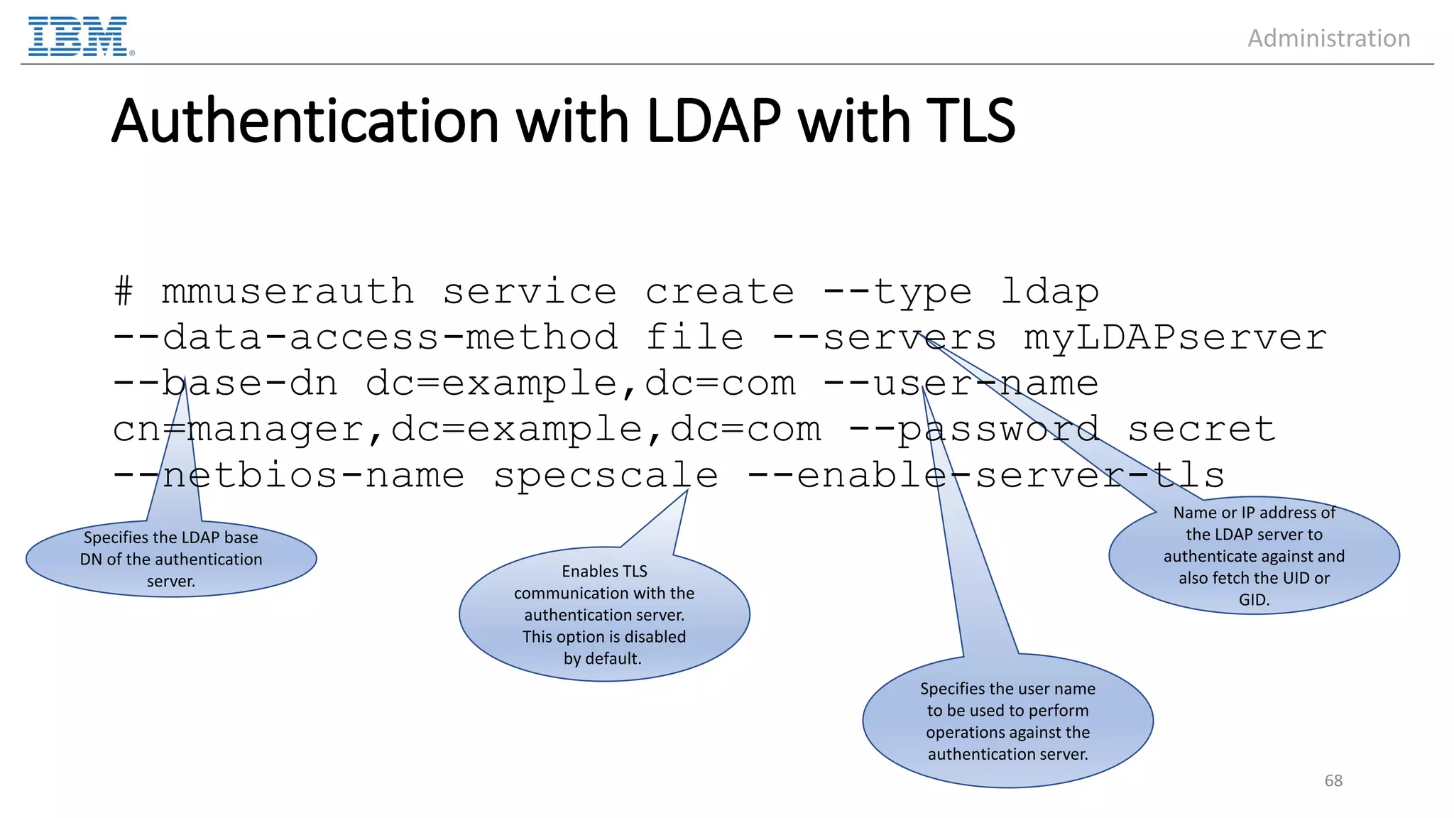 Specifies the user name to be used to perform operations against the authentication server. Specifies the LDAP base DN of the authentication server. Name or IP address of the LDAP server to authenticate against and also fetch the UID or GID. Authentication with LDAP with TLS # mmuserauth service create --type ldap --data-access-method file --servers myLDAPserver --base-dn dc=example,dc=com --user-name cn=manager,dc=example,dc=com --password secret --netbios-name specscale --enable-server-tls 68 Enables TLS communication with the authentication server. This option is disabled by default. Administration 
