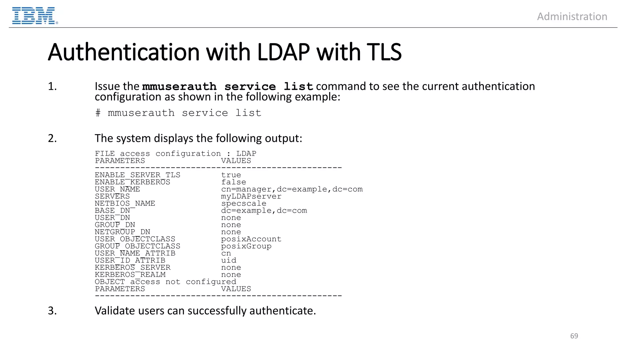 Authentication with LDAP with TLS 1. Issue the mmuserauth service list command to see the current authentication configuration as shown in the following example: # mmuserauth service list 2. The system displays the following output: FILE access configuration : LDAP PARAMETERS VALUES ------------------------------------------------- ENABLE_SERVER_TLS true ENABLE_KERBEROS false USER_NAME cn=manager,dc=example,dc=com SERVERS myLDAPserver NETBIOS_NAME specscale BASE_DN dc=example,dc=com USER_DN none GROUP_DN none NETGROUP_DN none USER_OBJECTCLASS posixAccount GROUP_OBJECTCLASS posixGroup USER_NAME_ATTRIB cn USER_ID_ATTRIB uid KERBEROS_SERVER none KERBEROS_REALM none OBJECT access not configured PARAMETERS VALUES ------------------------------------------------- 3. Validate users can successfully authenticate. 69 Administration 