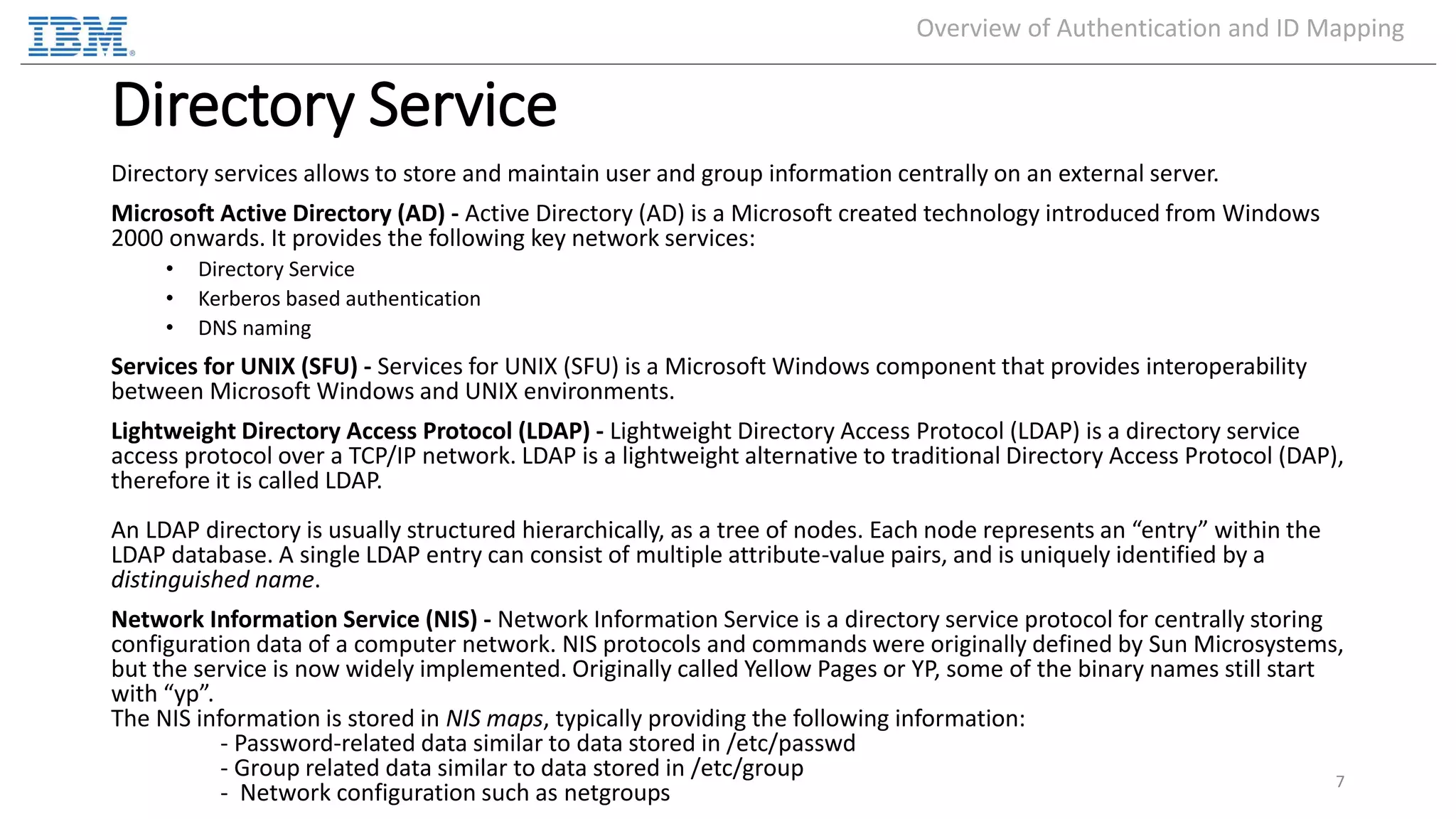 Directory Service Directory services allows to store and maintain user and group information centrally on an external server. Microsoft Active Directory (AD) - Active Directory (AD) is a Microsoft created technology introduced from Windows 2000 onwards. It provides the following key network services: • Directory Service • Kerberos based authentication • DNS naming Services for UNIX (SFU) - Services for UNIX (SFU) is a Microsoft Windows component that provides interoperability between Microsoft Windows and UNIX environments. Lightweight Directory Access Protocol (LDAP) - Lightweight Directory Access Protocol (LDAP) is a directory service access protocol over a TCP/IP network. LDAP is a lightweight alternative to traditional Directory Access Protocol (DAP), therefore it is called LDAP. An LDAP directory is usually structured hierarchically, as a tree of nodes. Each node represents an “entry” within the LDAP database. A single LDAP entry can consist of multiple attribute-value pairs, and is uniquely identified by a distinguished name. Network Information Service (NIS) - Network Information Service is a directory service protocol for centrally storing configuration data of a computer network. NIS protocols and commands were originally defined by Sun Microsystems, but the service is now widely implemented. Originally called Yellow Pages or YP, some of the binary names still start with “yp”. The NIS information is stored in NIS maps, typically providing the following information: - Password-related data similar to data stored in /etc/passwd - Group related data similar to data stored in /etc/group - Network configuration such as netgroups 7 Overview of Authentication and ID Mapping 