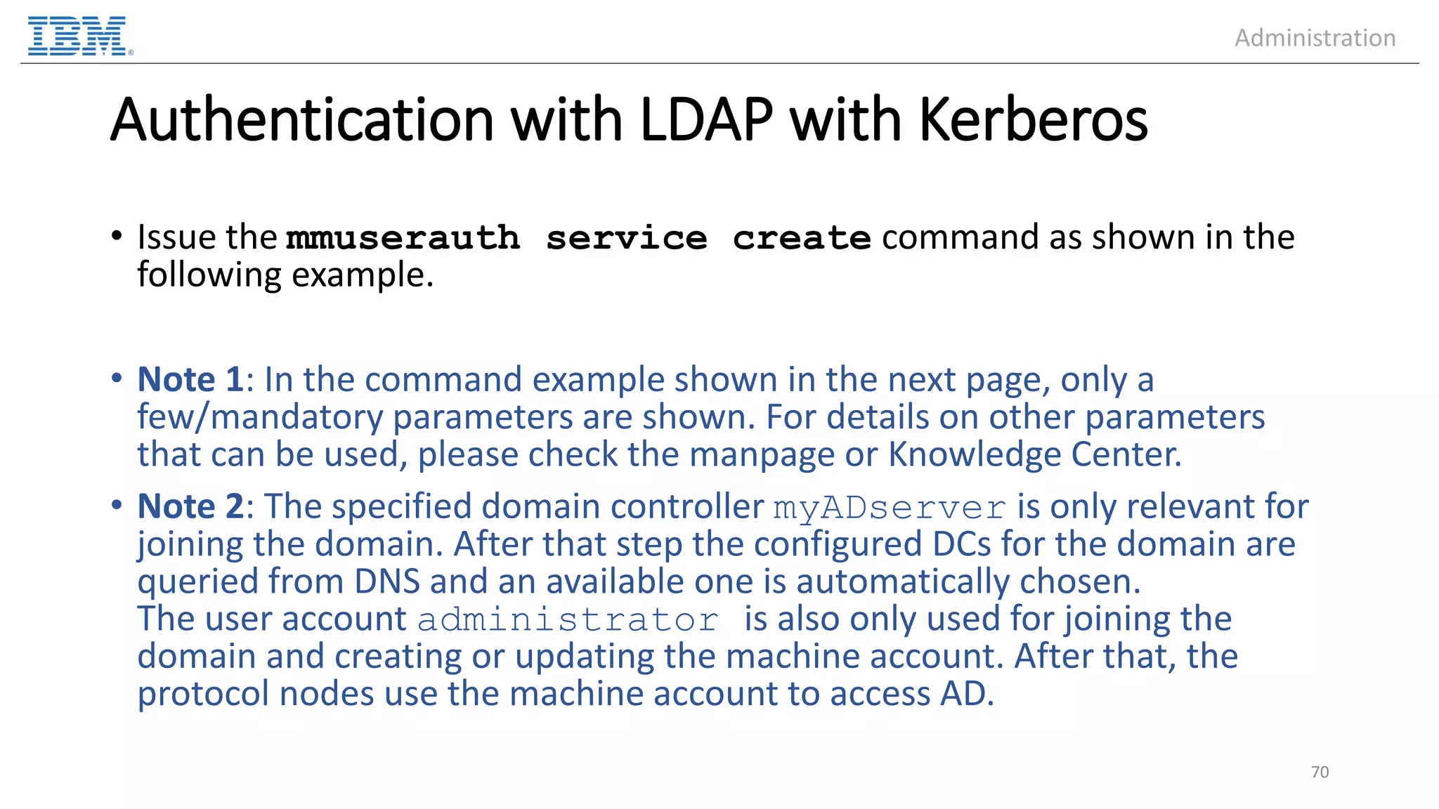 Authentication with LDAP with Kerberos • Issue the mmuserauth service create command as shown in the following example. • Note 1: In the command example shown in the next page, only a few/mandatory parameters are shown. For details on other parameters that can be used, please check the manpage or Knowledge Center. • Note 2: The specified domain controller myADserver is only relevant for joining the domain. After that step the configured DCs for the domain are queried from DNS and an available one is automatically chosen. The user account administrator is also only used for joining the domain and creating or updating the machine account. After that, the protocol nodes use the machine account to access AD. 70 Administration 