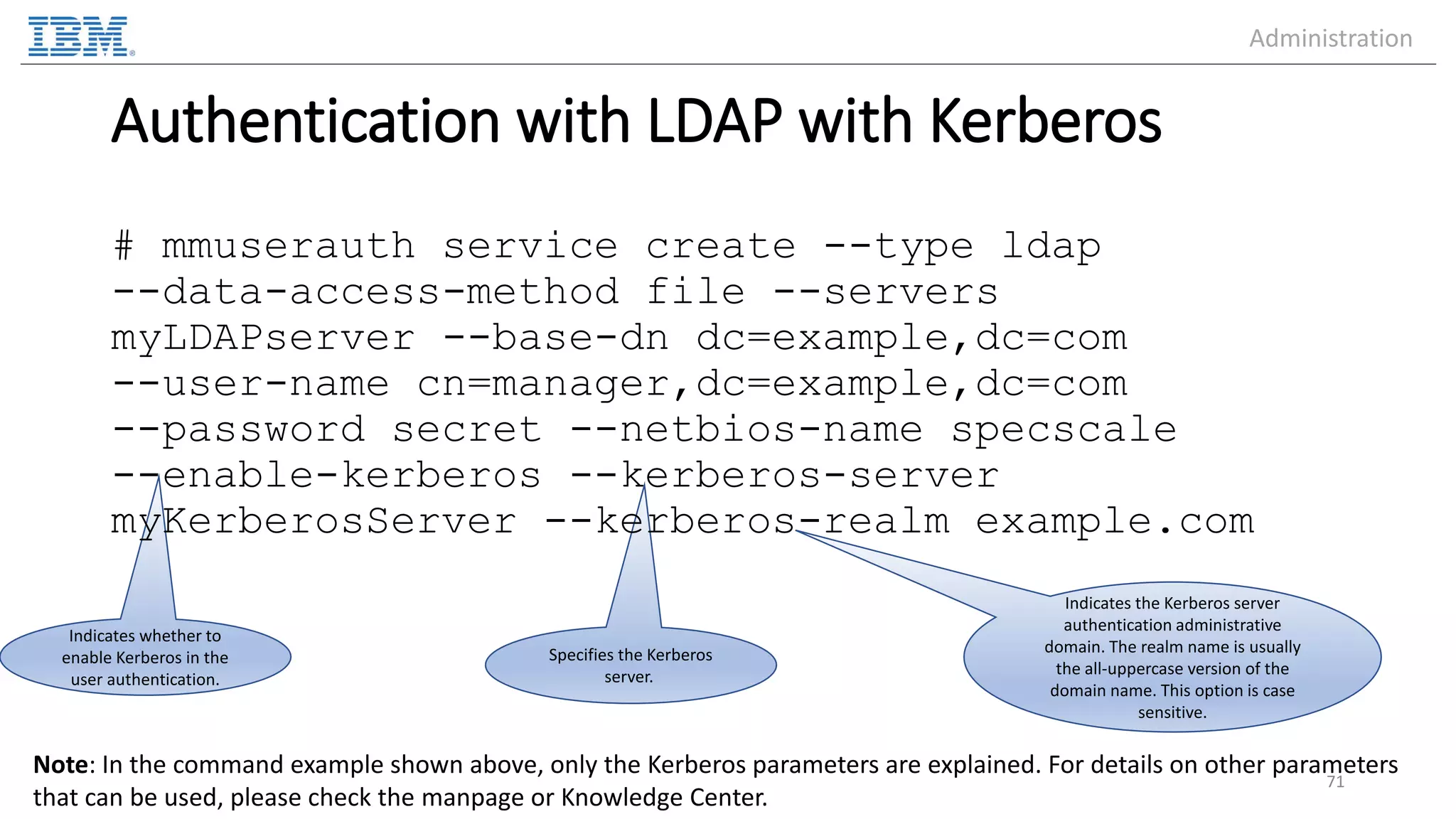 Specifies the Kerberos server. Indicates whether to enable Kerberos in the user authentication. Authentication with LDAP with Kerberos # mmuserauth service create --type ldap --data-access-method file --servers myLDAPserver --base-dn dc=example,dc=com --user-name cn=manager,dc=example,dc=com --password secret --netbios-name specscale --enable-kerberos --kerberos-server myKerberosServer --kerberos-realm example.com 71 Note: In the command example shown above, only the Kerberos parameters are explained. For details on other parameters that can be used, please check the manpage or Knowledge Center. Indicates the Kerberos server authentication administrative domain. The realm name is usually the all-uppercase version of the domain name. This option is case sensitive. Administration 