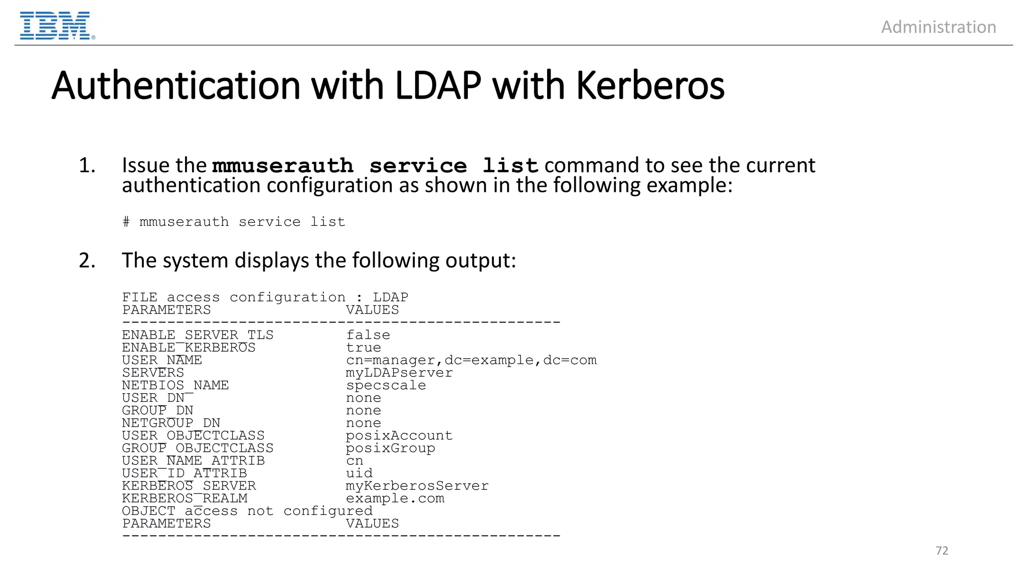 Authentication with LDAP with Kerberos 1. Issue the mmuserauth service list command to see the current authentication configuration as shown in the following example: # mmuserauth service list 2. The system displays the following output: FILE access configuration : LDAP PARAMETERS VALUES ------------------------------------------------- ENABLE_SERVER_TLS false ENABLE_KERBEROS true USER_NAME cn=manager,dc=example,dc=com SERVERS myLDAPserver NETBIOS_NAME specscale USER_DN none GROUP_DN none NETGROUP_DN none USER_OBJECTCLASS posixAccount GROUP_OBJECTCLASS posixGroup USER_NAME_ATTRIB cn USER_ID_ATTRIB uid KERBEROS_SERVER myKerberosServer KERBEROS_REALM example.com OBJECT access not configured PARAMETERS VALUES ------------------------------------------------- 72 Administration 
