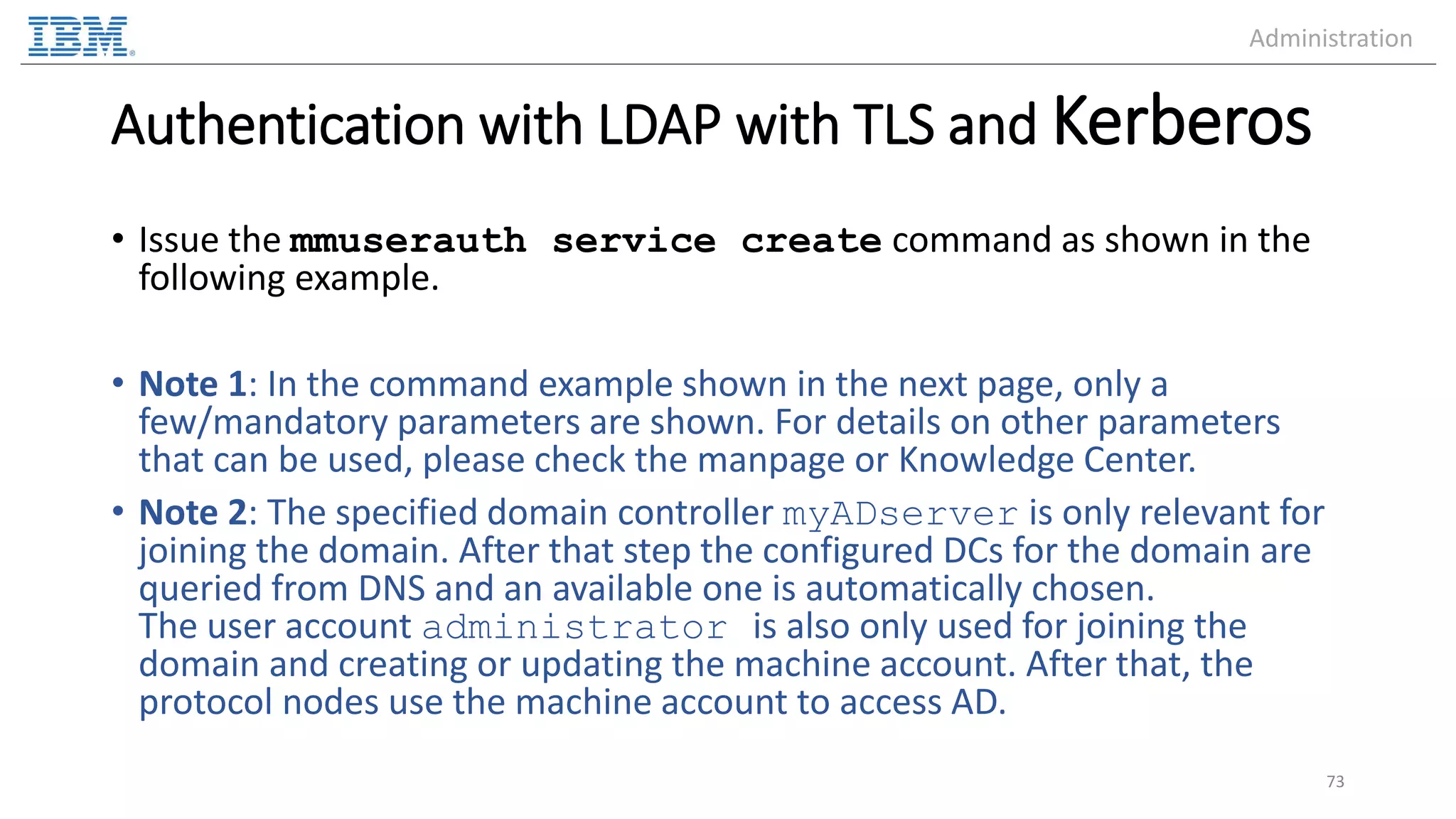 Authentication with LDAP with TLS and Kerberos • Issue the mmuserauth service create command as shown in the following example. • Note 1: In the command example shown in the next page, only a few/mandatory parameters are shown. For details on other parameters that can be used, please check the manpage or Knowledge Center. • Note 2: The specified domain controller myADserver is only relevant for joining the domain. After that step the configured DCs for the domain are queried from DNS and an available one is automatically chosen. The user account administrator is also only used for joining the domain and creating or updating the machine account. After that, the protocol nodes use the machine account to access AD. 73 Administration 