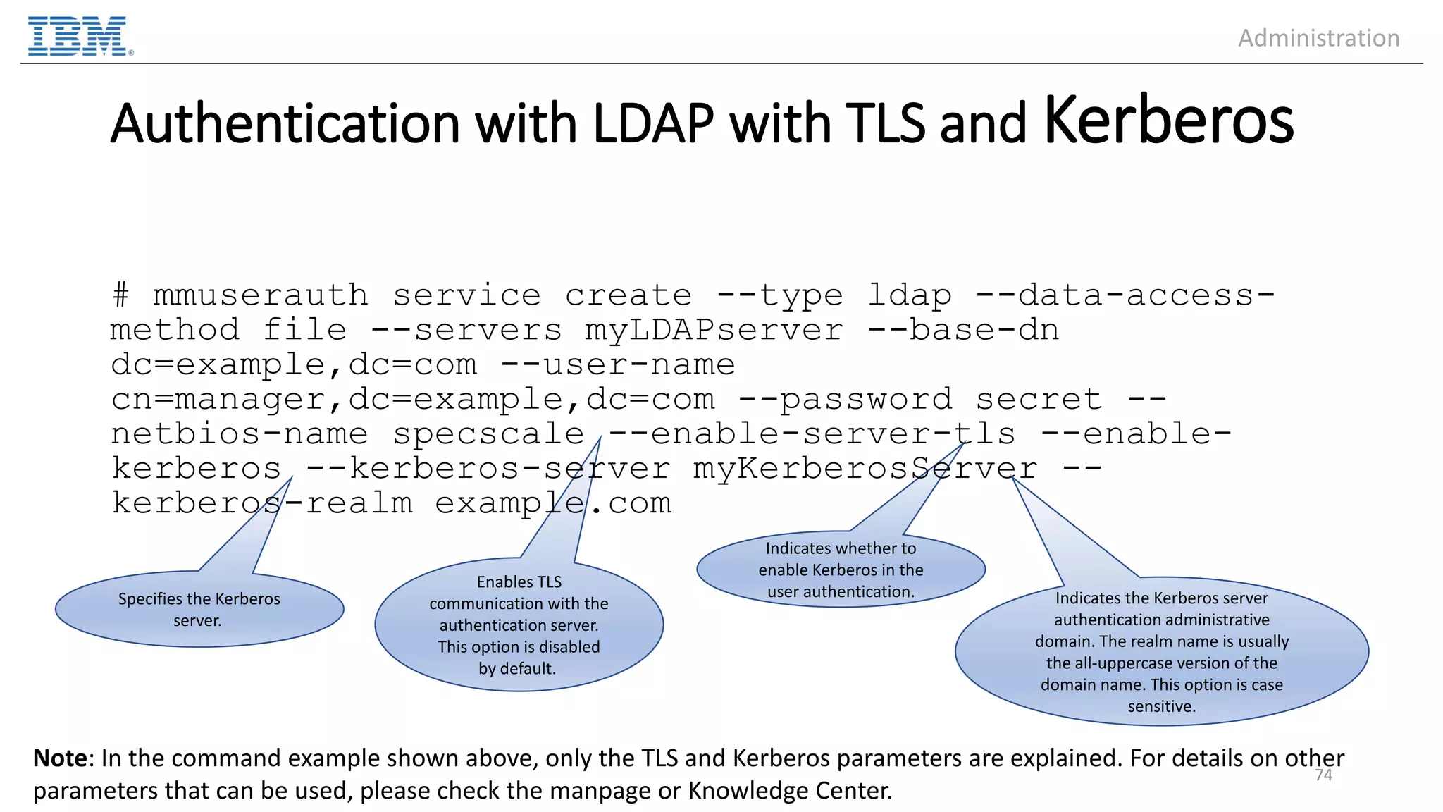 Enables TLS communication with the authentication server. This option is disabled by default. Specifies the Kerberos server. Indicates whether to enable Kerberos in the user authentication. Authentication with LDAP with TLS and Kerberos # mmuserauth service create --type ldap --data-access- method file --servers myLDAPserver --base-dn dc=example,dc=com --user-name cn=manager,dc=example,dc=com --password secret -- netbios-name specscale --enable-server-tls --enable- kerberos --kerberos-server myKerberosServer -- kerberos-realm example.com 74 Note: In the command example shown above, only the TLS and Kerberos parameters are explained. For details on other parameters that can be used, please check the manpage or Knowledge Center. Indicates the Kerberos server authentication administrative domain. The realm name is usually the all-uppercase version of the domain name. This option is case sensitive. Administration 
