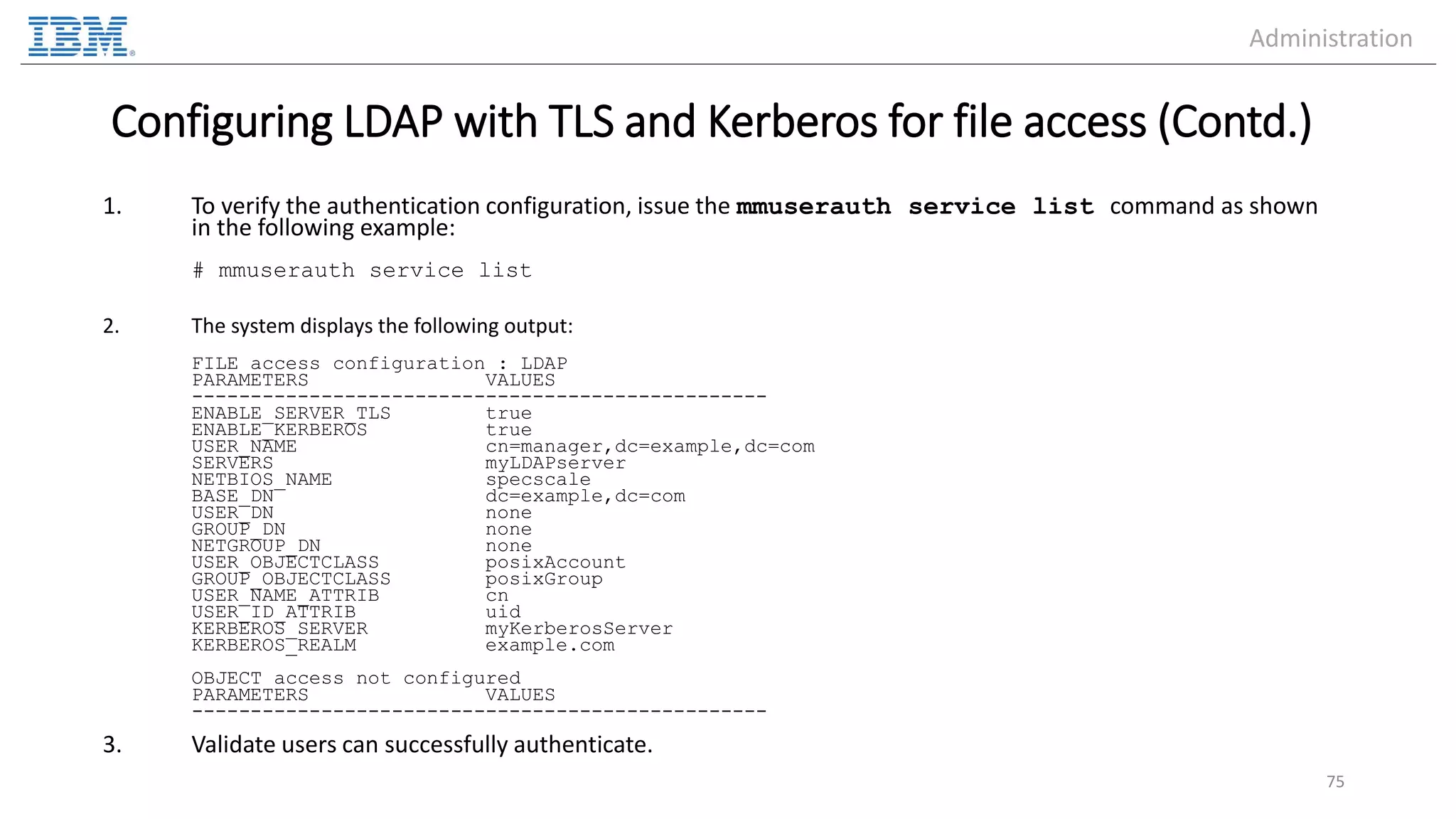 Configuring LDAP with TLS and Kerberos for file access (Contd.) 1. To verify the authentication configuration, issue the mmuserauth service list command as shown in the following example: # mmuserauth service list 2. The system displays the following output: FILE access configuration : LDAP PARAMETERS VALUES ------------------------------------------------- ENABLE_SERVER_TLS true ENABLE_KERBEROS true USER_NAME cn=manager,dc=example,dc=com SERVERS myLDAPserver NETBIOS_NAME specscale BASE_DN dc=example,dc=com USER_DN none GROUP_DN none NETGROUP_DN none USER_OBJECTCLASS posixAccount GROUP_OBJECTCLASS posixGroup USER_NAME_ATTRIB cn USER_ID_ATTRIB uid KERBEROS_SERVER myKerberosServer KERBEROS_REALM example.com OBJECT access not configured PARAMETERS VALUES ------------------------------------------------- 3. Validate users can successfully authenticate. 75 Administration 
