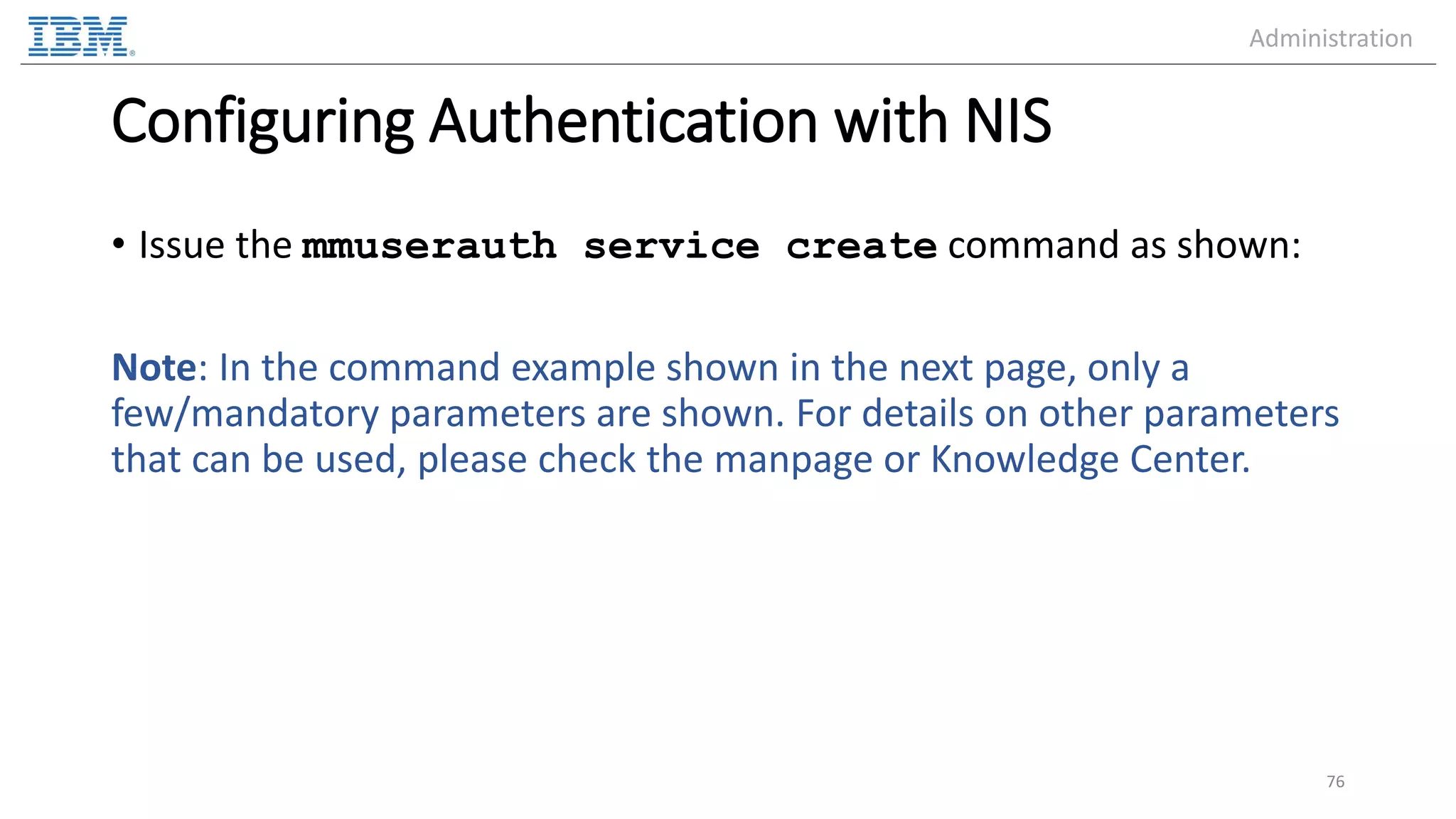 Configuring Authentication with NIS • Issue the mmuserauth service create command as shown: Note: In the command example shown in the next page, only a few/mandatory parameters are shown. For details on other parameters that can be used, please check the manpage or Knowledge Center. 76 Administration 