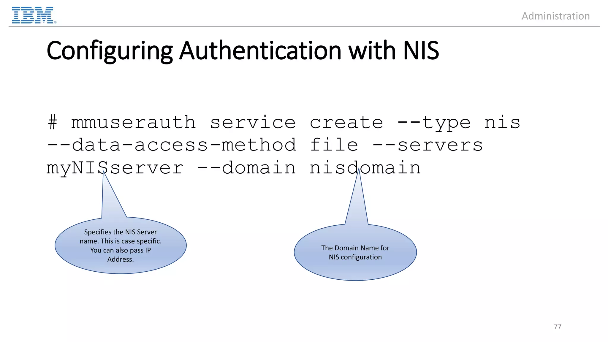 Configuring Authentication with NIS # mmuserauth service create --type nis --data-access-method file --servers myNISserver --domain nisdomain 77 Specifies the NIS Server name. This is case specific. You can also pass IP Address. The Domain Name for NIS configuration Administration 