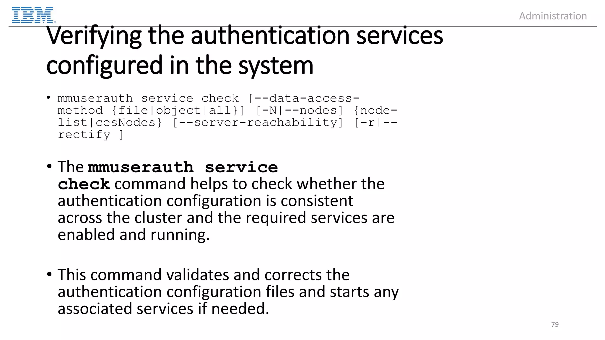 Verifying the authentication services configured in the system • mmuserauth service check [--data-access- method {file|object|all}] [-N|--nodes] {node- list|cesNodes} [--server-reachability] [-r|-- rectify ] • The mmuserauth service check command helps to check whether the authentication configuration is consistent across the cluster and the required services are enabled and running. • This command validates and corrects the authentication configuration files and starts any associated services if needed. 79 Administration 