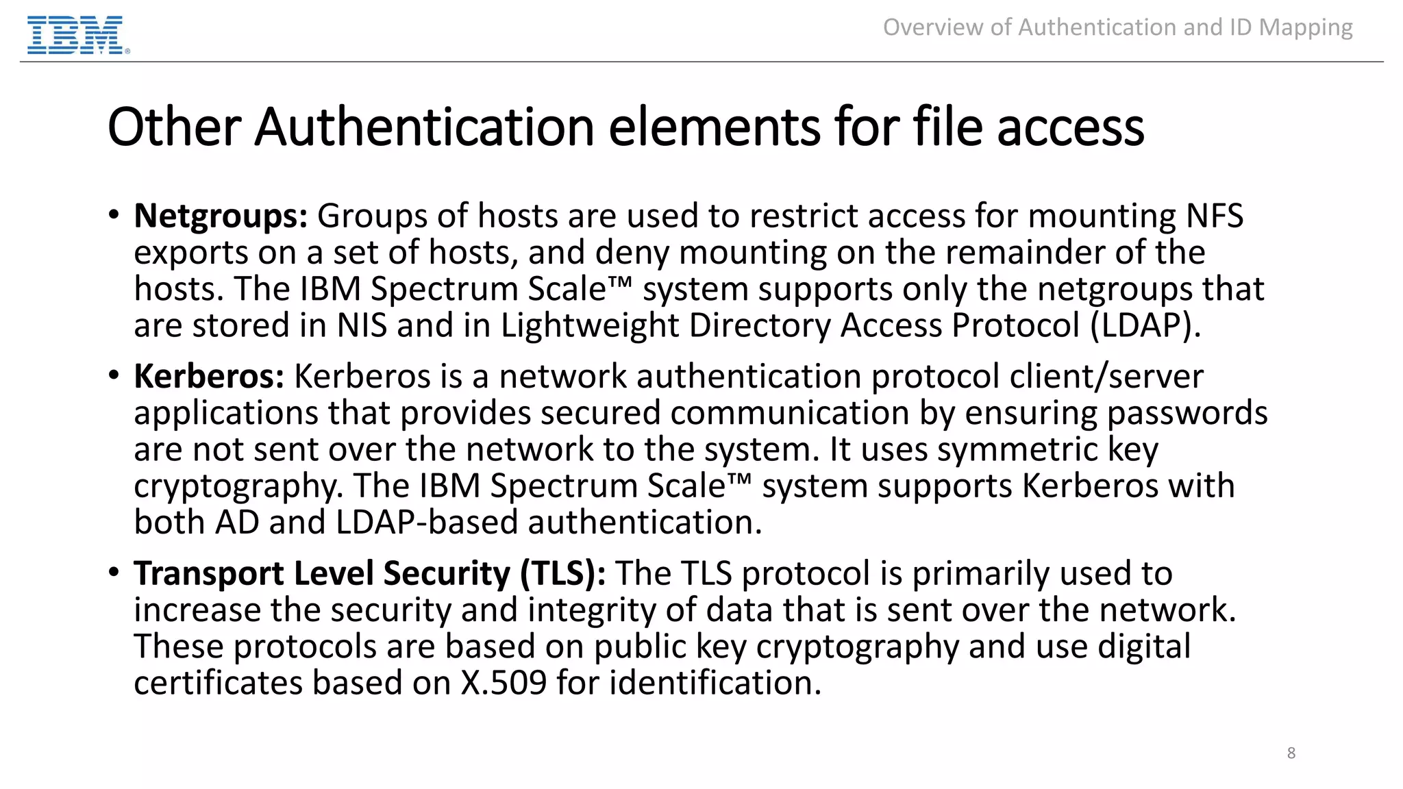 Other Authentication elements for file access • Netgroups: Groups of hosts are used to restrict access for mounting NFS exports on a set of hosts, and deny mounting on the remainder of the hosts. The IBM Spectrum Scale™ system supports only the netgroups that are stored in NIS and in Lightweight Directory Access Protocol (LDAP). • Kerberos: Kerberos is a network authentication protocol client/server applications that provides secured communication by ensuring passwords are not sent over the network to the system. It uses symmetric key cryptography. The IBM Spectrum Scale™ system supports Kerberos with both AD and LDAP-based authentication. • Transport Level Security (TLS): The TLS protocol is primarily used to increase the security and integrity of data that is sent over the network. These protocols are based on public key cryptography and use digital certificates based on X.509 for identification. 8 Overview of Authentication and ID Mapping 