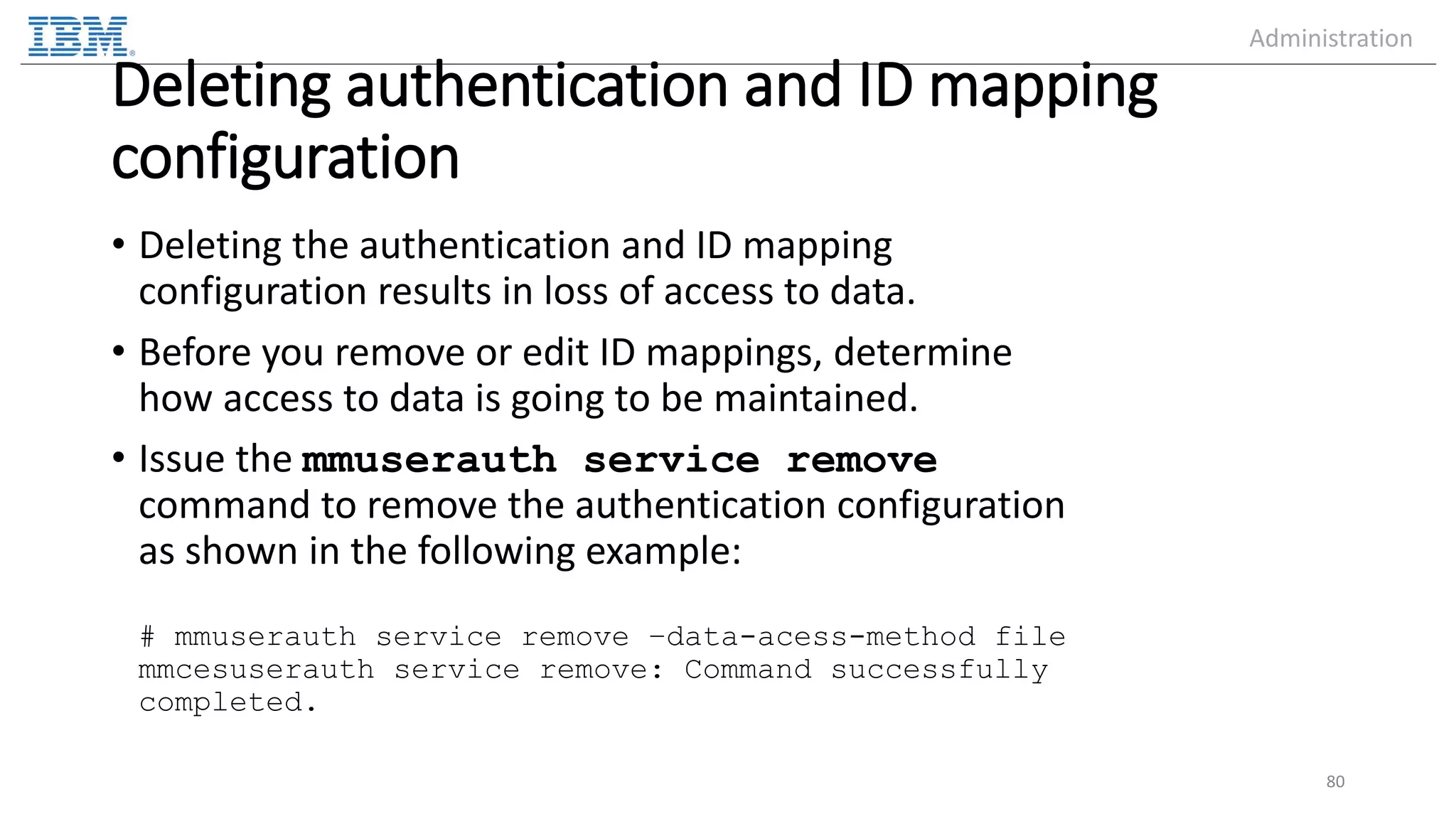 Deleting authentication and ID mapping configuration • Deleting the authentication and ID mapping configuration results in loss of access to data. • Before you remove or edit ID mappings, determine how access to data is going to be maintained. • Issue the mmuserauth service remove command to remove the authentication configuration as shown in the following example: # mmuserauth service remove –data-acess-method file mmcesuserauth service remove: Command successfully completed. 80 Administration 