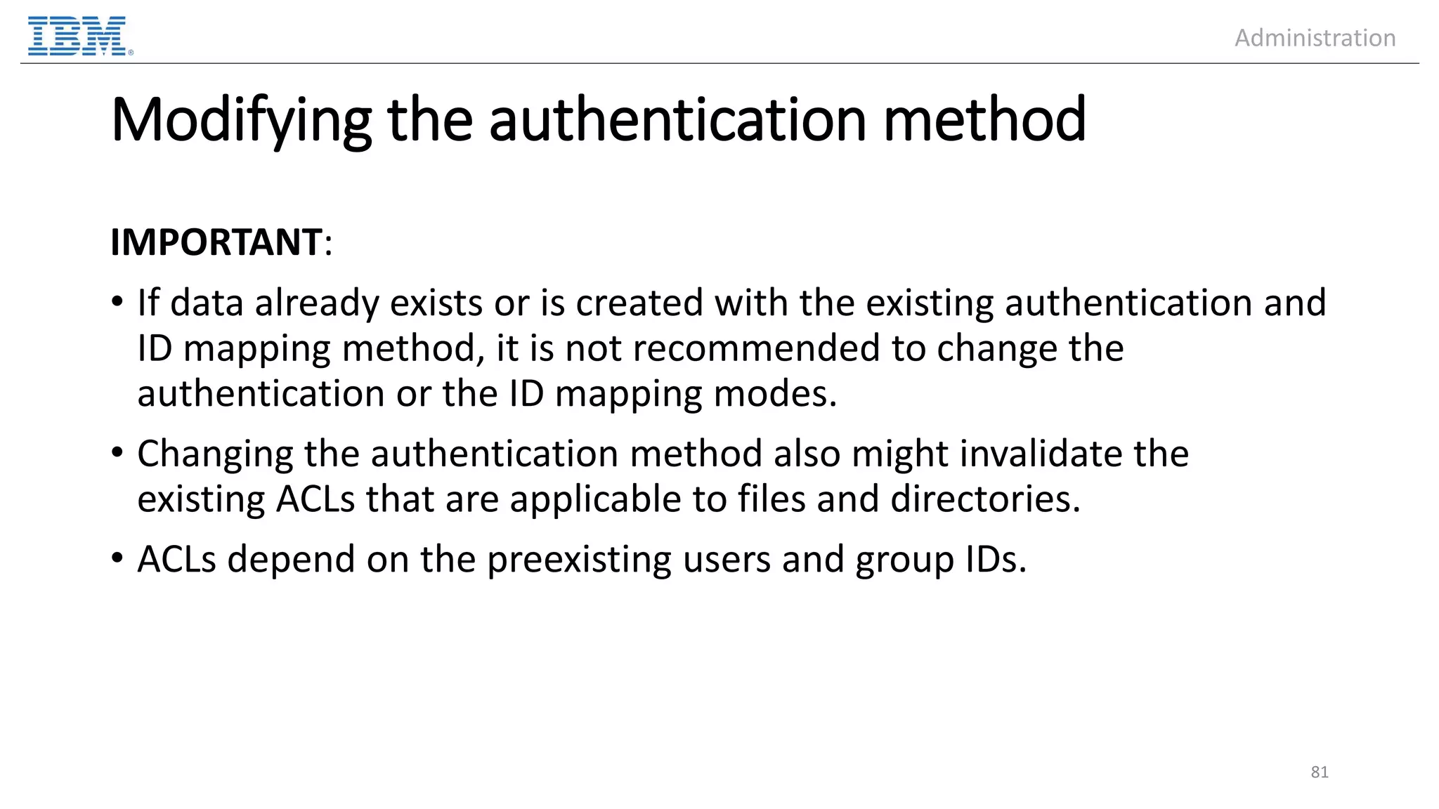 Modifying the authentication method IMPORTANT: • If data already exists or is created with the existing authentication and ID mapping method, it is not recommended to change the authentication or the ID mapping modes. • Changing the authentication method also might invalidate the existing ACLs that are applicable to files and directories. • ACLs depend on the preexisting users and group IDs. 81 Administration 