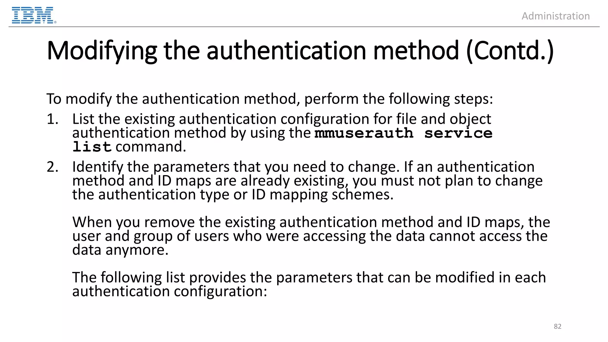 Modifying the authentication method (Contd.) To modify the authentication method, perform the following steps: 1. List the existing authentication configuration for file and object authentication method by using the mmuserauth service list command. 2. Identify the parameters that you need to change. If an authentication method and ID maps are already existing, you must not plan to change the authentication type or ID mapping schemes. When you remove the existing authentication method and ID maps, the user and group of users who were accessing the data cannot access the data anymore. The following list provides the parameters that can be modified in each authentication configuration: 82 Administration 