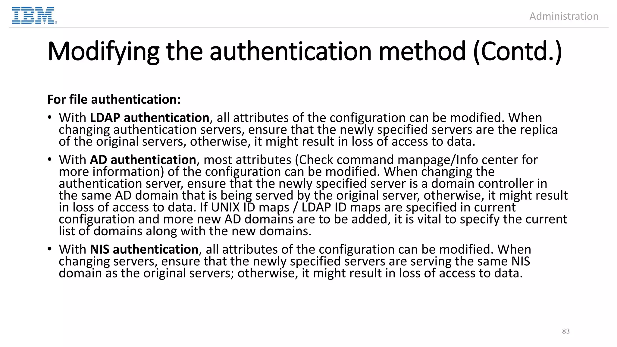 Modifying the authentication method (Contd.) For file authentication: • With LDAP authentication, all attributes of the configuration can be modified. When changing authentication servers, ensure that the newly specified servers are the replica of the original servers, otherwise, it might result in loss of access to data. • With AD authentication, most attributes (Check command manpage/Info center for more information) of the configuration can be modified. When changing the authentication server, ensure that the newly specified server is a domain controller in the same AD domain that is being served by the original server, otherwise, it might result in loss of access to data. If UNIX ID maps / LDAP ID maps are specified in current configuration and more new AD domains are to be added, it is vital to specify the current list of domains along with the new domains. • With NIS authentication, all attributes of the configuration can be modified. When changing servers, ensure that the newly specified servers are serving the same NIS domain as the original servers; otherwise, it might result in loss of access to data. 83 Administration 