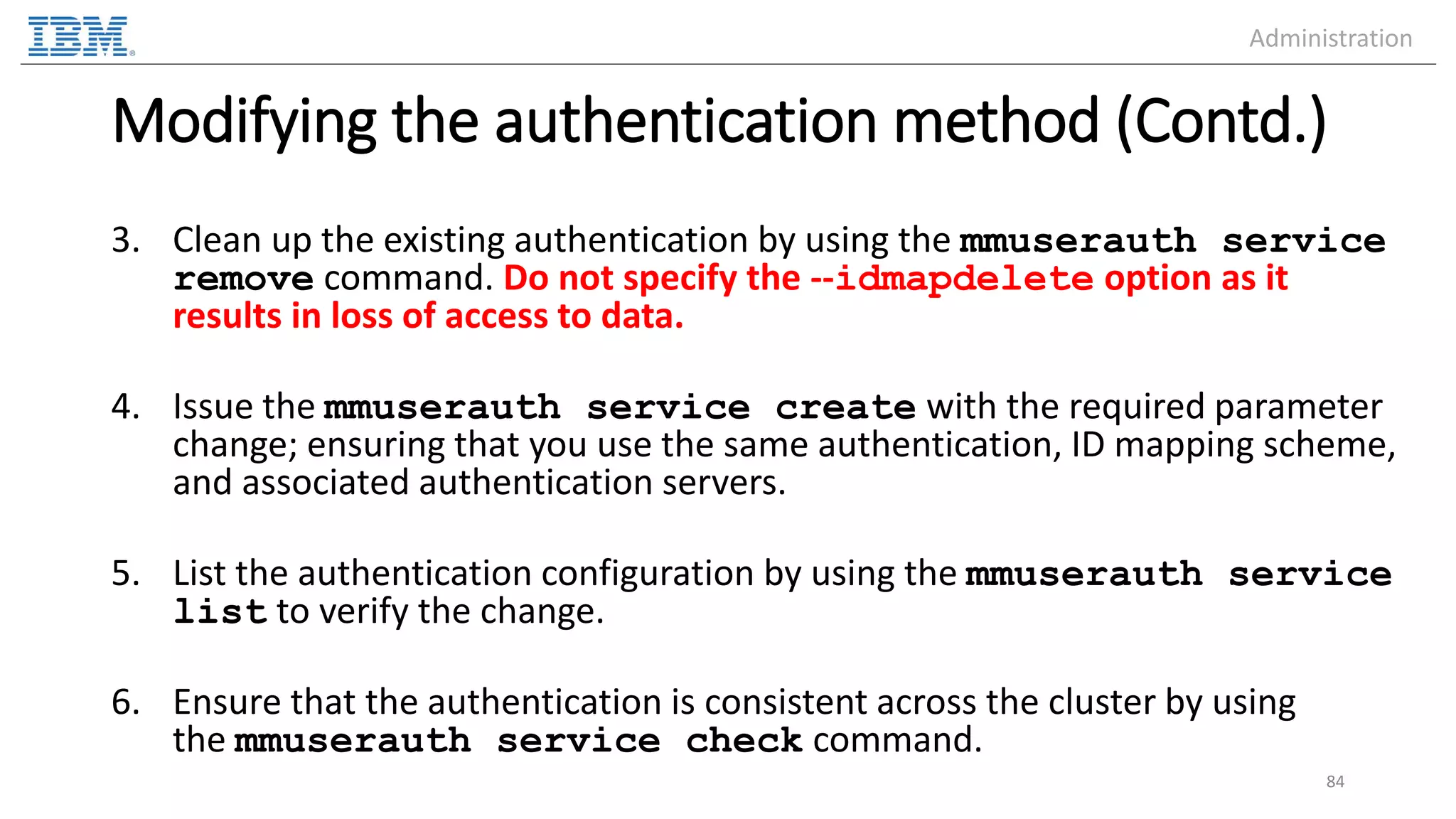 Modifying the authentication method (Contd.) 3. Clean up the existing authentication by using the mmuserauth service remove command. Do not specify the --idmapdelete option as it results in loss of access to data. 4. Issue the mmuserauth service create with the required parameter change; ensuring that you use the same authentication, ID mapping scheme, and associated authentication servers. 5. List the authentication configuration by using the mmuserauth service list to verify the change. 6. Ensure that the authentication is consistent across the cluster by using the mmuserauth service check command. 84 Administration 