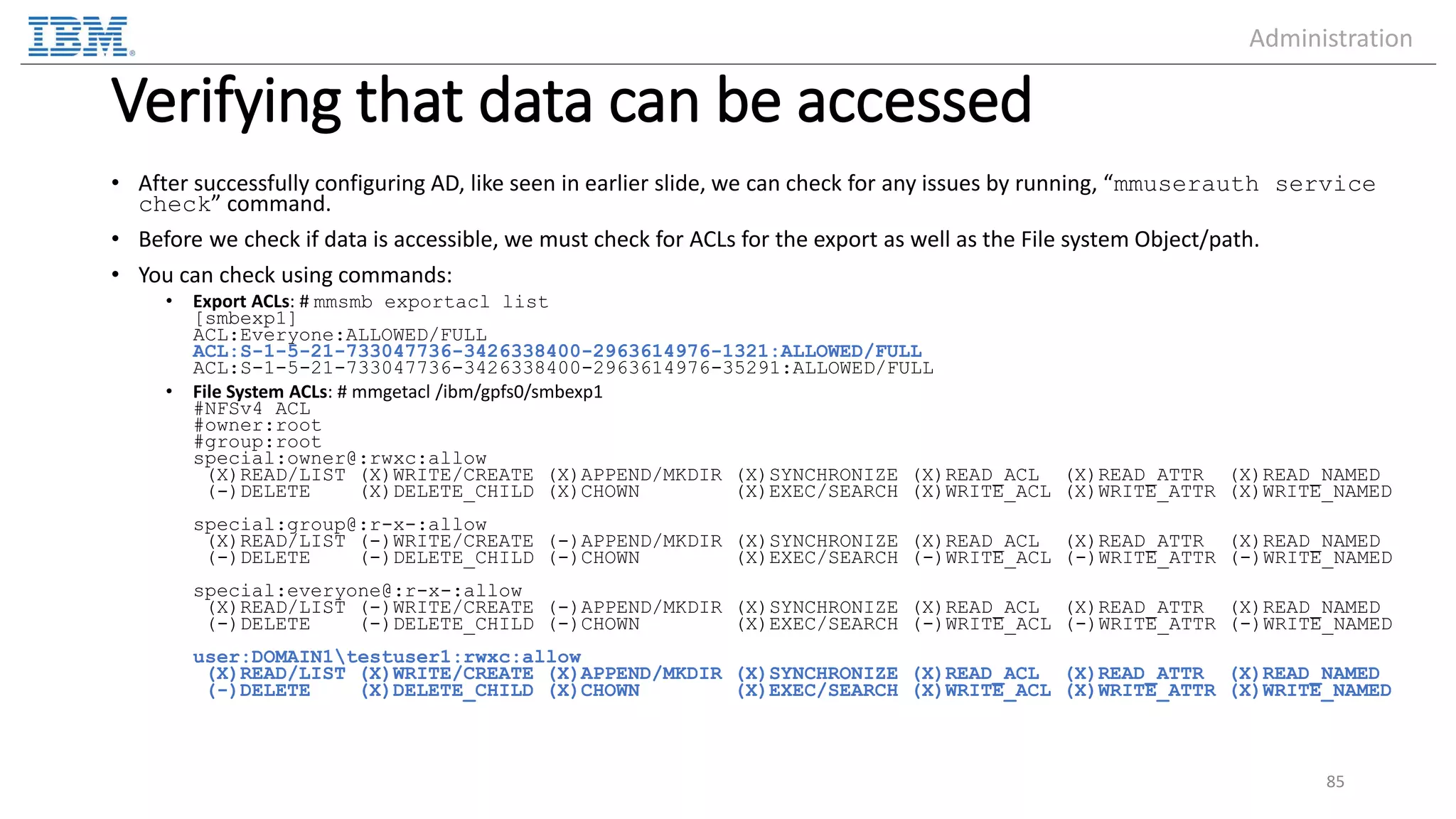 Verifying that data can be accessed • After successfully configuring AD, like seen in earlier slide, we can check for any issues by running, “mmuserauth service check” command. • Before we check if data is accessible, we must check for ACLs for the export as well as the File system Object/path. • You can check using commands: • Export ACLs: # mmsmb exportacl list [smbexp1] ACL:Everyone:ALLOWED/FULL ACL:S-1-5-21-733047736-3426338400-2963614976-1321:ALLOWED/FULL ACL:S-1-5-21-733047736-3426338400-2963614976-35291:ALLOWED/FULL • File System ACLs: # mmgetacl /ibm/gpfs0/smbexp1 #NFSv4 ACL #owner:root #group:root special:owner@:rwxc:allow (X)READ/LIST (X)WRITE/CREATE (X)APPEND/MKDIR (X)SYNCHRONIZE (X)READ_ACL (X)READ_ATTR (X)READ_NAMED (-)DELETE (X)DELETE_CHILD (X)CHOWN (X)EXEC/SEARCH (X)WRITE_ACL (X)WRITE_ATTR (X)WRITE_NAMED special:group@:r-x-:allow (X)READ/LIST (-)WRITE/CREATE (-)APPEND/MKDIR (X)SYNCHRONIZE (X)READ_ACL (X)READ_ATTR (X)READ_NAMED (-)DELETE (-)DELETE_CHILD (-)CHOWN (X)EXEC/SEARCH (-)WRITE_ACL (-)WRITE_ATTR (-)WRITE_NAMED special:everyone@:r-x-:allow (X)READ/LIST (-)WRITE/CREATE (-)APPEND/MKDIR (X)SYNCHRONIZE (X)READ_ACL (X)READ_ATTR (X)READ_NAMED (-)DELETE (-)DELETE_CHILD (-)CHOWN (X)EXEC/SEARCH (-)WRITE_ACL (-)WRITE_ATTR (-)WRITE_NAMED user:DOMAIN1testuser1:rwxc:allow (X)READ/LIST (X)WRITE/CREATE (X)APPEND/MKDIR (X)SYNCHRONIZE (X)READ_ACL (X)READ_ATTR (X)READ_NAMED (-)DELETE (X)DELETE_CHILD (X)CHOWN (X)EXEC/SEARCH (X)WRITE_ACL (X)WRITE_ATTR (X)WRITE_NAMED 85 Administration 
