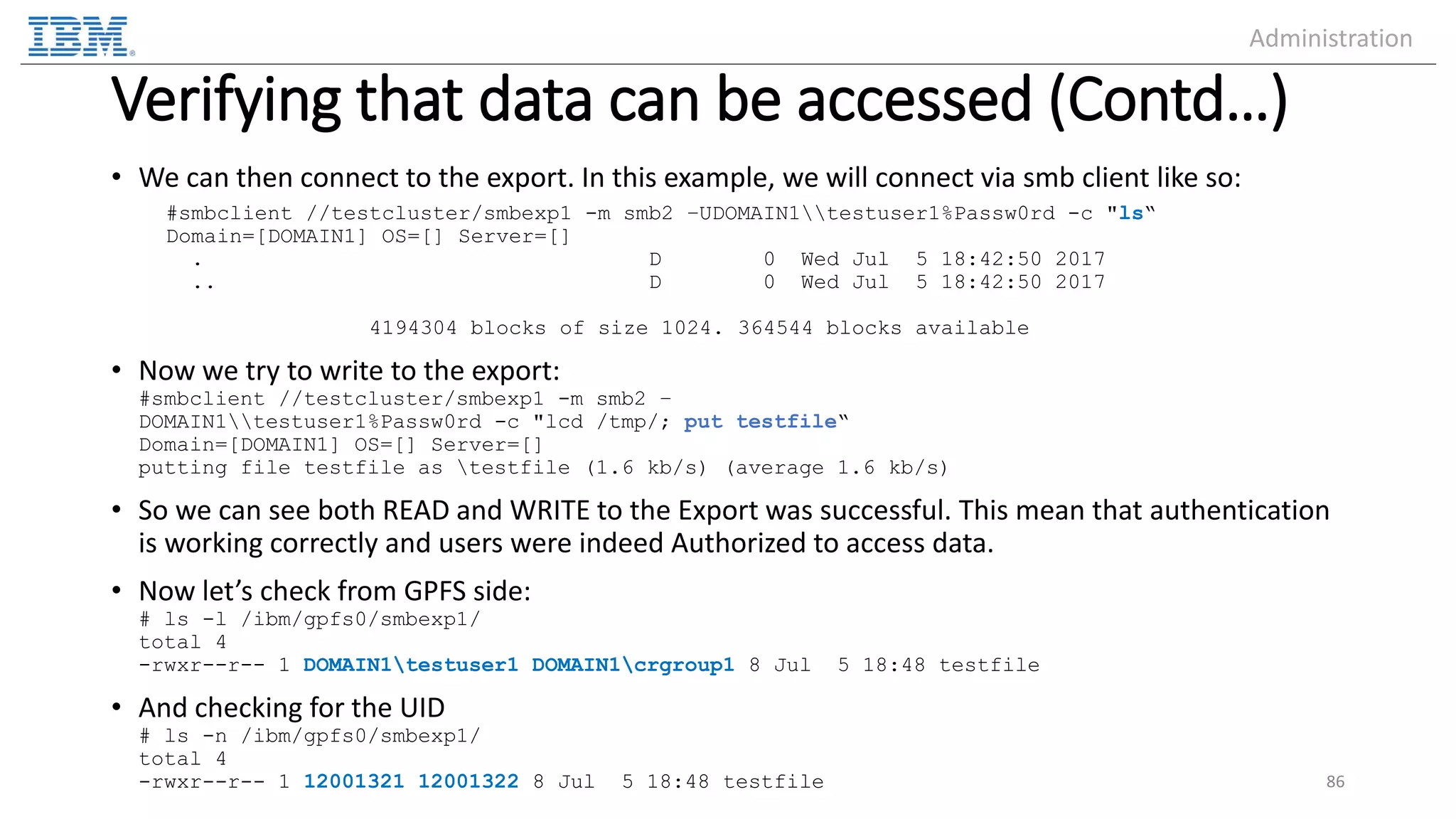 Verifying that data can be accessed (Contd…) • We can then connect to the export. In this example, we will connect via smb client like so: #smbclient //testcluster/smbexp1 -m smb2 –UDOMAIN1testuser1%Passw0rd -c "ls“ Domain=[DOMAIN1] OS=[] Server=[] . D 0 Wed Jul 5 18:42:50 2017 .. D 0 Wed Jul 5 18:42:50 2017 4194304 blocks of size 1024. 364544 blocks available • Now we try to write to the export: #smbclient //testcluster/smbexp1 -m smb2 – DOMAIN1testuser1%Passw0rd -c "lcd /tmp/; put testfile“ Domain=[DOMAIN1] OS=[] Server=[] putting file testfile as testfile (1.6 kb/s) (average 1.6 kb/s) • So we can see both READ and WRITE to the Export was successful. This mean that authentication is working correctly and users were indeed Authorized to access data. • Now let’s check from GPFS side: # ls -l /ibm/gpfs0/smbexp1/ total 4 -rwxr--r-- 1 DOMAIN1testuser1 DOMAIN1crgroup1 8 Jul 5 18:48 testfile • And checking for the UID # ls -n /ibm/gpfs0/smbexp1/ total 4 -rwxr--r-- 1 12001321 12001322 8 Jul 5 18:48 testfile 86 Administration 